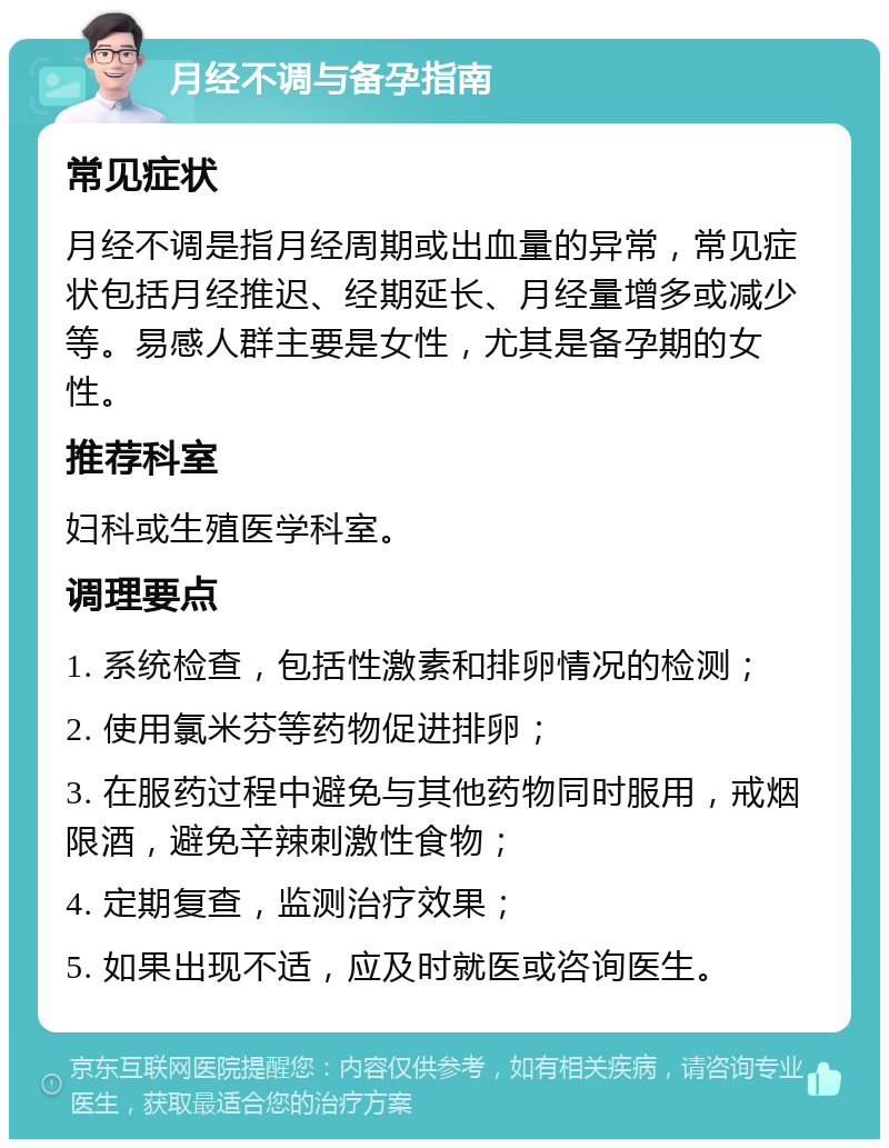 月经不调与备孕指南 常见症状 月经不调是指月经周期或出血量的异常，常见症状包括月经推迟、经期延长、月经量增多或减少等。易感人群主要是女性，尤其是备孕期的女性。 推荐科室 妇科或生殖医学科室。 调理要点 1. 系统检查，包括性激素和排卵情况的检测； 2. 使用氯米芬等药物促进排卵； 3. 在服药过程中避免与其他药物同时服用，戒烟限酒，避免辛辣刺激性食物； 4. 定期复查，监测治疗效果； 5. 如果出现不适，应及时就医或咨询医生。