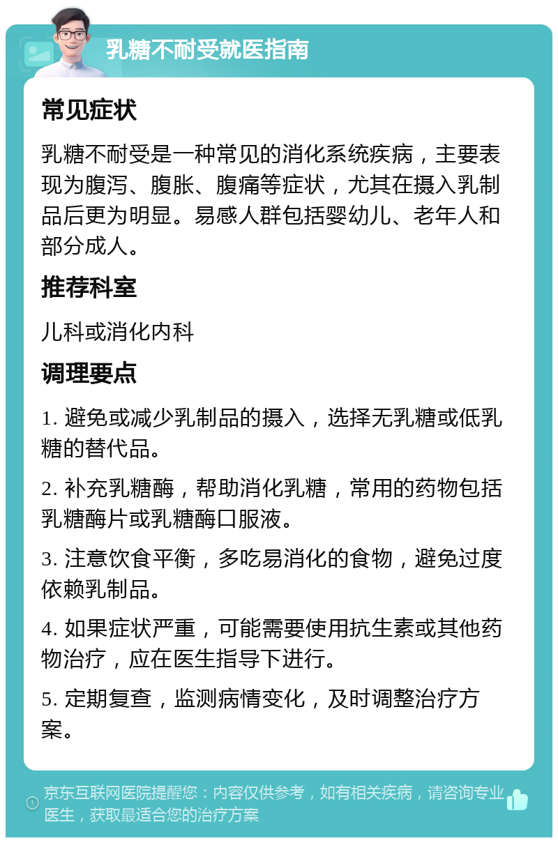 乳糖不耐受就医指南 常见症状 乳糖不耐受是一种常见的消化系统疾病，主要表现为腹泻、腹胀、腹痛等症状，尤其在摄入乳制品后更为明显。易感人群包括婴幼儿、老年人和部分成人。 推荐科室 儿科或消化内科 调理要点 1. 避免或减少乳制品的摄入，选择无乳糖或低乳糖的替代品。 2. 补充乳糖酶，帮助消化乳糖，常用的药物包括乳糖酶片或乳糖酶口服液。 3. 注意饮食平衡，多吃易消化的食物，避免过度依赖乳制品。 4. 如果症状严重，可能需要使用抗生素或其他药物治疗，应在医生指导下进行。 5. 定期复查，监测病情变化，及时调整治疗方案。