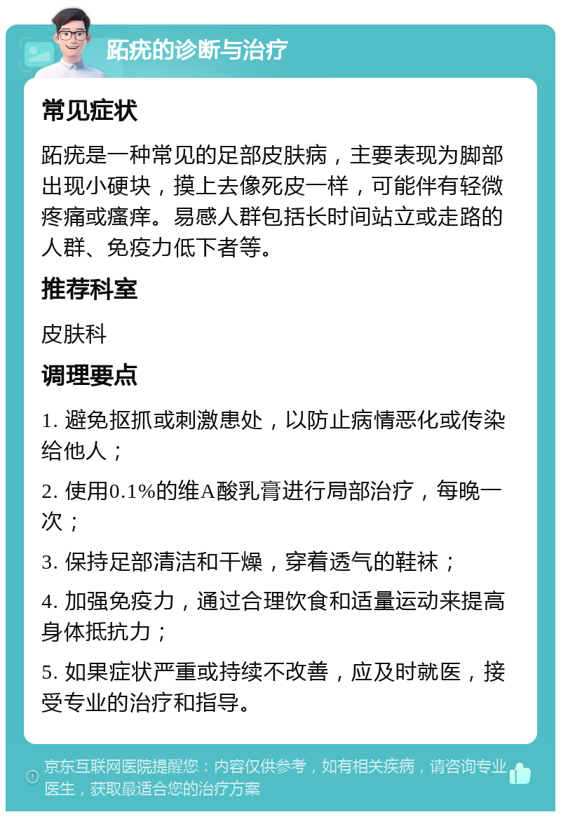 跖疣的诊断与治疗 常见症状 跖疣是一种常见的足部皮肤病，主要表现为脚部出现小硬块，摸上去像死皮一样，可能伴有轻微疼痛或瘙痒。易感人群包括长时间站立或走路的人群、免疫力低下者等。 推荐科室 皮肤科 调理要点 1. 避免抠抓或刺激患处，以防止病情恶化或传染给他人； 2. 使用0.1%的维A酸乳膏进行局部治疗，每晚一次； 3. 保持足部清洁和干燥，穿着透气的鞋袜； 4. 加强免疫力，通过合理饮食和适量运动来提高身体抵抗力； 5. 如果症状严重或持续不改善，应及时就医，接受专业的治疗和指导。