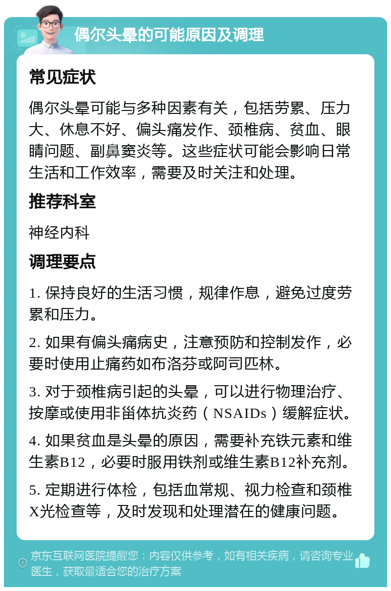 偶尔头晕的可能原因及调理 常见症状 偶尔头晕可能与多种因素有关，包括劳累、压力大、休息不好、偏头痛发作、颈椎病、贫血、眼睛问题、副鼻窦炎等。这些症状可能会影响日常生活和工作效率，需要及时关注和处理。 推荐科室 神经内科 调理要点 1. 保持良好的生活习惯，规律作息，避免过度劳累和压力。 2. 如果有偏头痛病史，注意预防和控制发作，必要时使用止痛药如布洛芬或阿司匹林。 3. 对于颈椎病引起的头晕，可以进行物理治疗、按摩或使用非甾体抗炎药（NSAIDs）缓解症状。 4. 如果贫血是头晕的原因，需要补充铁元素和维生素B12，必要时服用铁剂或维生素B12补充剂。 5. 定期进行体检，包括血常规、视力检查和颈椎X光检查等，及时发现和处理潜在的健康问题。