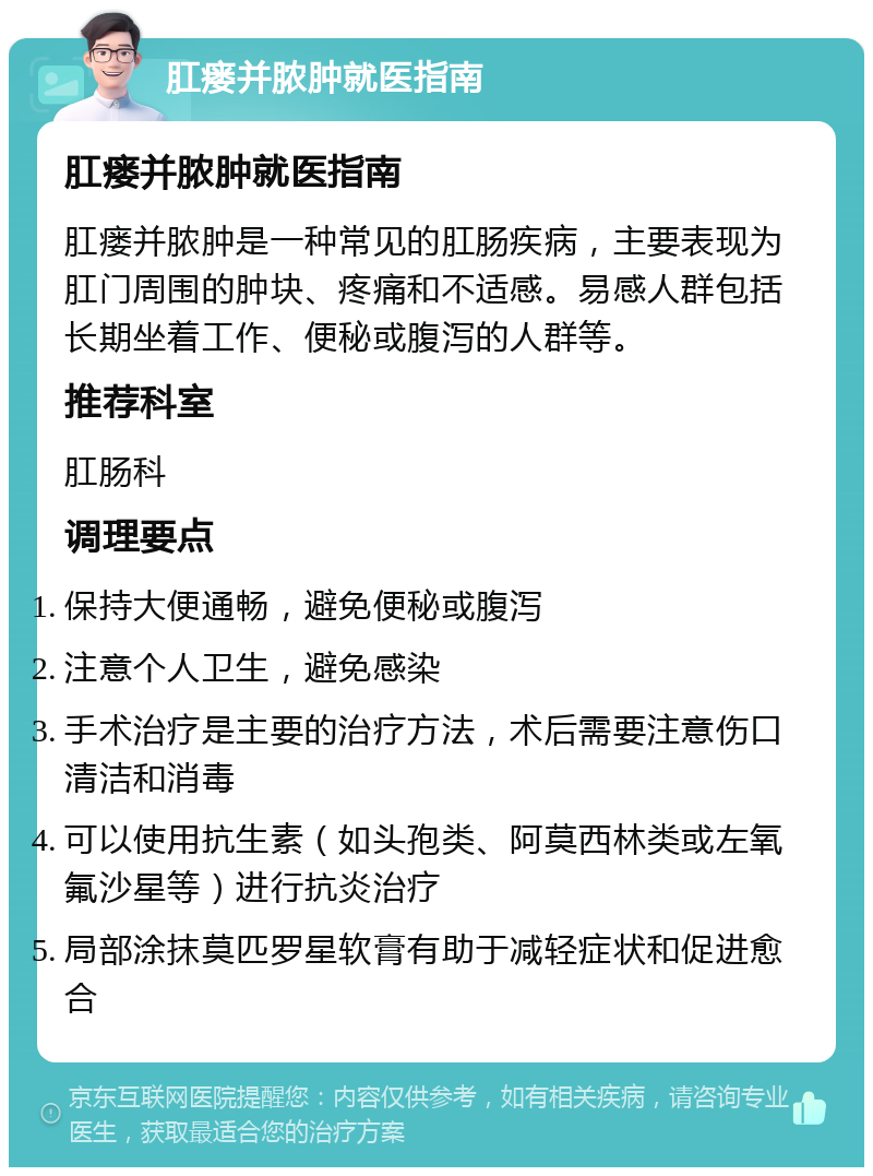 肛瘘并脓肿就医指南 肛瘘并脓肿就医指南 肛瘘并脓肿是一种常见的肛肠疾病，主要表现为肛门周围的肿块、疼痛和不适感。易感人群包括长期坐着工作、便秘或腹泻的人群等。 推荐科室 肛肠科 调理要点 保持大便通畅，避免便秘或腹泻 注意个人卫生，避免感染 手术治疗是主要的治疗方法，术后需要注意伤口清洁和消毒 可以使用抗生素（如头孢类、阿莫西林类或左氧氟沙星等）进行抗炎治疗 局部涂抹莫匹罗星软膏有助于减轻症状和促进愈合