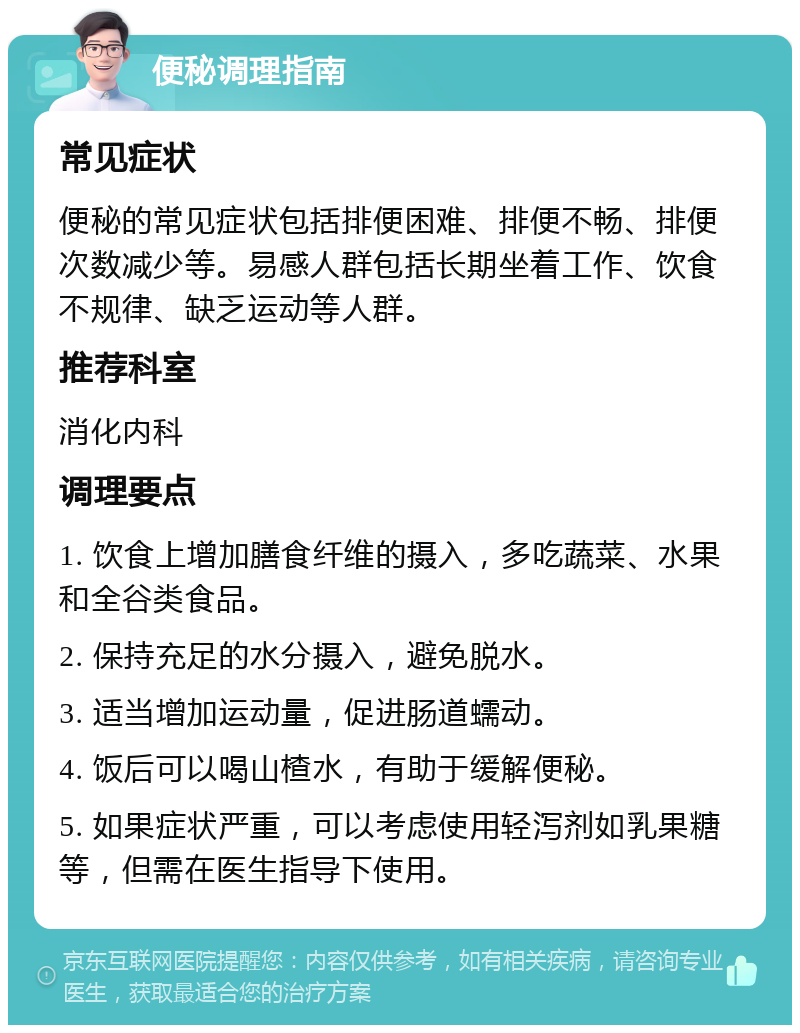 便秘调理指南 常见症状 便秘的常见症状包括排便困难、排便不畅、排便次数减少等。易感人群包括长期坐着工作、饮食不规律、缺乏运动等人群。 推荐科室 消化内科 调理要点 1. 饮食上增加膳食纤维的摄入，多吃蔬菜、水果和全谷类食品。 2. 保持充足的水分摄入，避免脱水。 3. 适当增加运动量，促进肠道蠕动。 4. 饭后可以喝山楂水，有助于缓解便秘。 5. 如果症状严重，可以考虑使用轻泻剂如乳果糖等，但需在医生指导下使用。