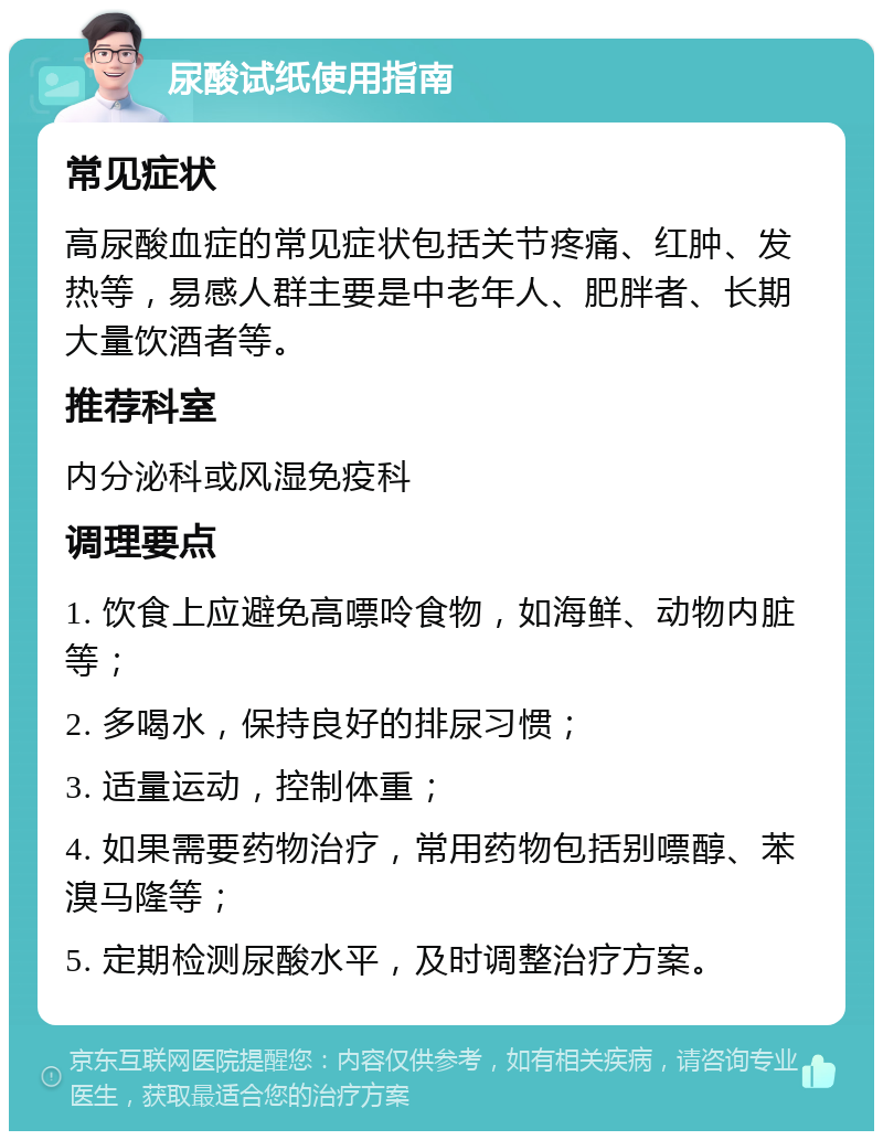 尿酸试纸使用指南 常见症状 高尿酸血症的常见症状包括关节疼痛、红肿、发热等，易感人群主要是中老年人、肥胖者、长期大量饮酒者等。 推荐科室 内分泌科或风湿免疫科 调理要点 1. 饮食上应避免高嘌呤食物，如海鲜、动物内脏等； 2. 多喝水，保持良好的排尿习惯； 3. 适量运动，控制体重； 4. 如果需要药物治疗，常用药物包括别嘌醇、苯溴马隆等； 5. 定期检测尿酸水平，及时调整治疗方案。