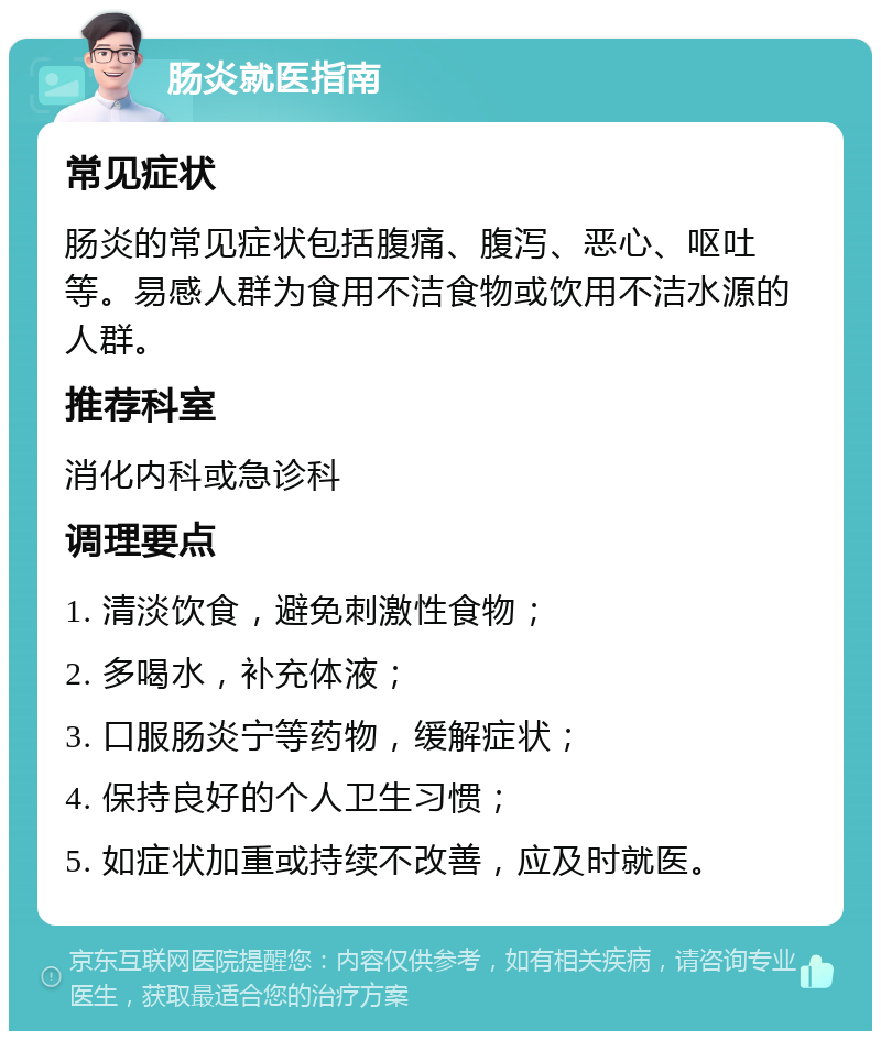 肠炎就医指南 常见症状 肠炎的常见症状包括腹痛、腹泻、恶心、呕吐等。易感人群为食用不洁食物或饮用不洁水源的人群。 推荐科室 消化内科或急诊科 调理要点 1. 清淡饮食，避免刺激性食物； 2. 多喝水，补充体液； 3. 口服肠炎宁等药物，缓解症状； 4. 保持良好的个人卫生习惯； 5. 如症状加重或持续不改善，应及时就医。