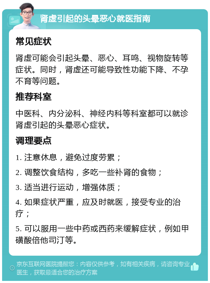 肾虚引起的头晕恶心就医指南 常见症状 肾虚可能会引起头晕、恶心、耳鸣、视物旋转等症状。同时，肾虚还可能导致性功能下降、不孕不育等问题。 推荐科室 中医科、内分泌科、神经内科等科室都可以就诊肾虚引起的头晕恶心症状。 调理要点 1. 注意休息，避免过度劳累； 2. 调整饮食结构，多吃一些补肾的食物； 3. 适当进行运动，增强体质； 4. 如果症状严重，应及时就医，接受专业的治疗； 5. 可以服用一些中药或西药来缓解症状，例如甲磺酸倍他司汀等。