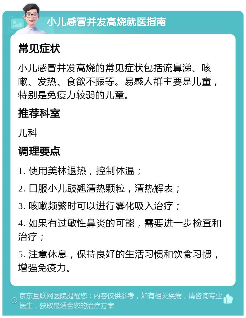 小儿感冒并发高烧就医指南 常见症状 小儿感冒并发高烧的常见症状包括流鼻涕、咳嗽、发热、食欲不振等。易感人群主要是儿童，特别是免疫力较弱的儿童。 推荐科室 儿科 调理要点 1. 使用美林退热，控制体温； 2. 口服小儿豉翘清热颗粒，清热解表； 3. 咳嗽频繁时可以进行雾化吸入治疗； 4. 如果有过敏性鼻炎的可能，需要进一步检查和治疗； 5. 注意休息，保持良好的生活习惯和饮食习惯，增强免疫力。