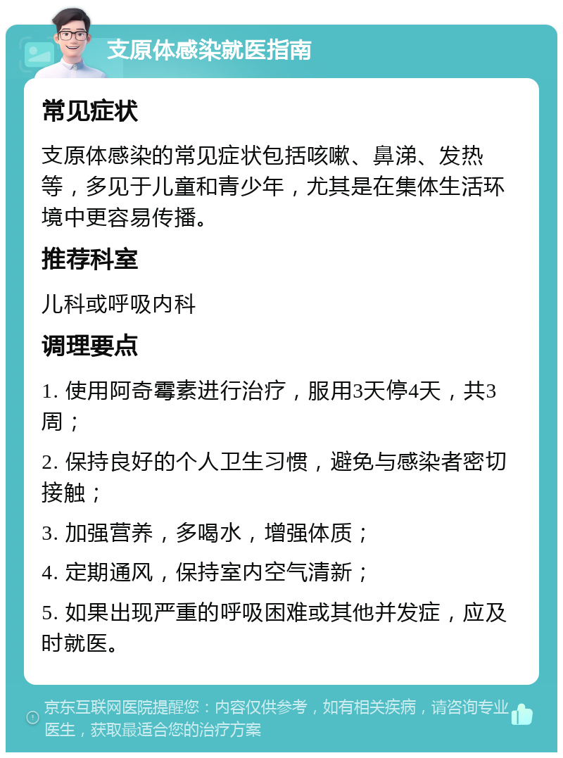 支原体感染就医指南 常见症状 支原体感染的常见症状包括咳嗽、鼻涕、发热等，多见于儿童和青少年，尤其是在集体生活环境中更容易传播。 推荐科室 儿科或呼吸内科 调理要点 1. 使用阿奇霉素进行治疗，服用3天停4天，共3周； 2. 保持良好的个人卫生习惯，避免与感染者密切接触； 3. 加强营养，多喝水，增强体质； 4. 定期通风，保持室内空气清新； 5. 如果出现严重的呼吸困难或其他并发症，应及时就医。