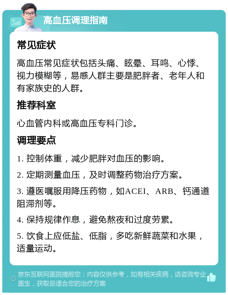 高血压调理指南 常见症状 高血压常见症状包括头痛、眩晕、耳鸣、心悸、视力模糊等，易感人群主要是肥胖者、老年人和有家族史的人群。 推荐科室 心血管内科或高血压专科门诊。 调理要点 1. 控制体重，减少肥胖对血压的影响。 2. 定期测量血压，及时调整药物治疗方案。 3. 遵医嘱服用降压药物，如ACEI、ARB、钙通道阻滞剂等。 4. 保持规律作息，避免熬夜和过度劳累。 5. 饮食上应低盐、低脂，多吃新鲜蔬菜和水果，适量运动。