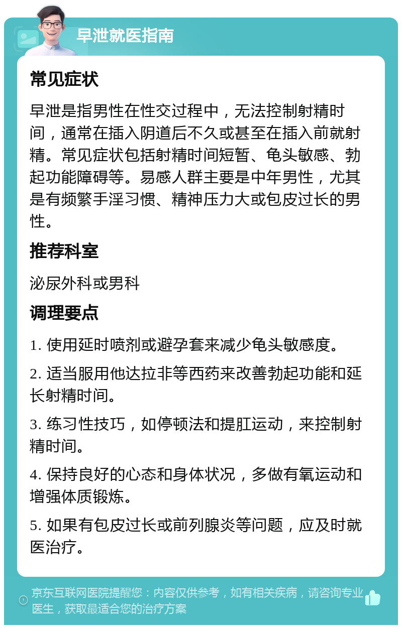 早泄就医指南 常见症状 早泄是指男性在性交过程中，无法控制射精时间，通常在插入阴道后不久或甚至在插入前就射精。常见症状包括射精时间短暂、龟头敏感、勃起功能障碍等。易感人群主要是中年男性，尤其是有频繁手淫习惯、精神压力大或包皮过长的男性。 推荐科室 泌尿外科或男科 调理要点 1. 使用延时喷剂或避孕套来减少龟头敏感度。 2. 适当服用他达拉非等西药来改善勃起功能和延长射精时间。 3. 练习性技巧，如停顿法和提肛运动，来控制射精时间。 4. 保持良好的心态和身体状况，多做有氧运动和增强体质锻炼。 5. 如果有包皮过长或前列腺炎等问题，应及时就医治疗。