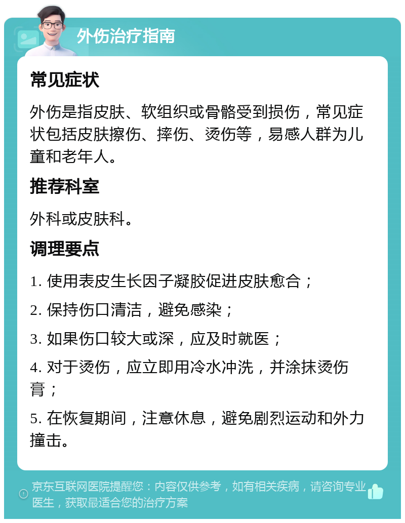 外伤治疗指南 常见症状 外伤是指皮肤、软组织或骨骼受到损伤，常见症状包括皮肤擦伤、摔伤、烫伤等，易感人群为儿童和老年人。 推荐科室 外科或皮肤科。 调理要点 1. 使用表皮生长因子凝胶促进皮肤愈合； 2. 保持伤口清洁，避免感染； 3. 如果伤口较大或深，应及时就医； 4. 对于烫伤，应立即用冷水冲洗，并涂抹烫伤膏； 5. 在恢复期间，注意休息，避免剧烈运动和外力撞击。