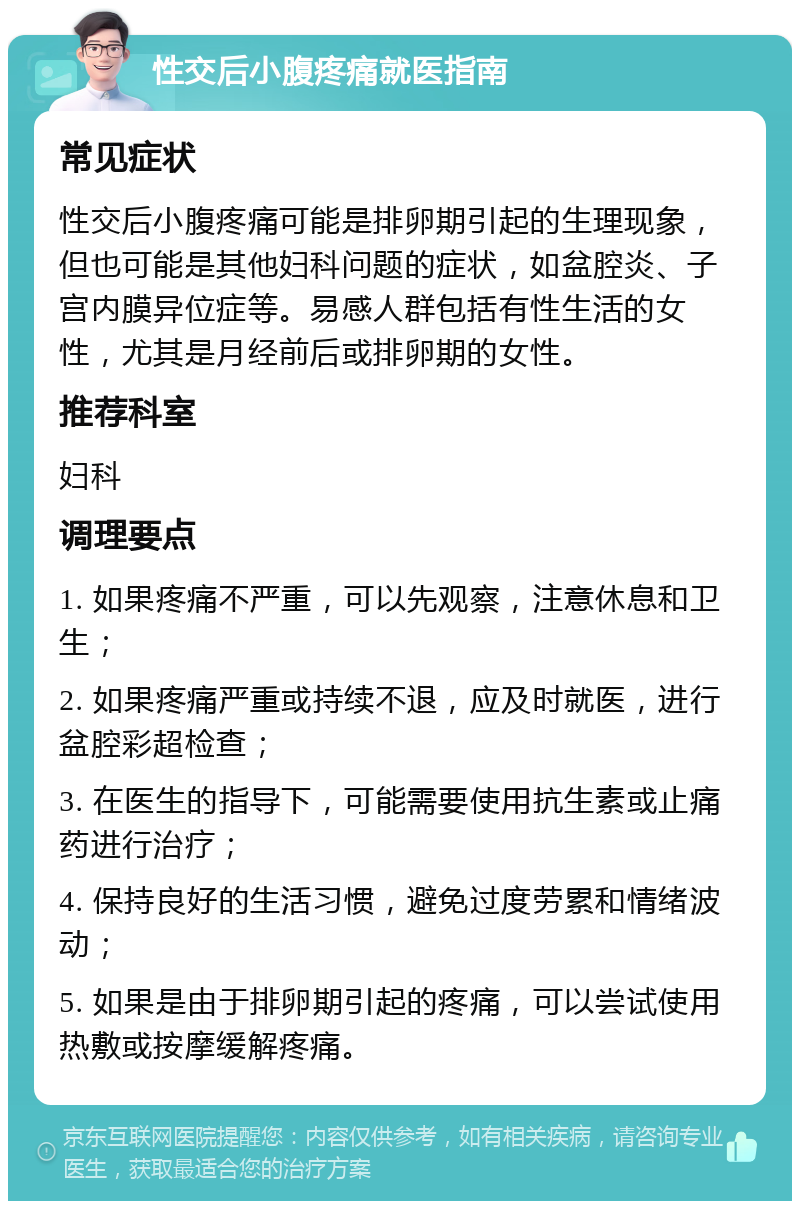 性交后小腹疼痛就医指南 常见症状 性交后小腹疼痛可能是排卵期引起的生理现象，但也可能是其他妇科问题的症状，如盆腔炎、子宫内膜异位症等。易感人群包括有性生活的女性，尤其是月经前后或排卵期的女性。 推荐科室 妇科 调理要点 1. 如果疼痛不严重，可以先观察，注意休息和卫生； 2. 如果疼痛严重或持续不退，应及时就医，进行盆腔彩超检查； 3. 在医生的指导下，可能需要使用抗生素或止痛药进行治疗； 4. 保持良好的生活习惯，避免过度劳累和情绪波动； 5. 如果是由于排卵期引起的疼痛，可以尝试使用热敷或按摩缓解疼痛。