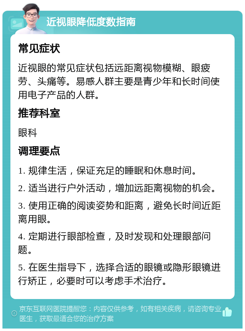 近视眼降低度数指南 常见症状 近视眼的常见症状包括远距离视物模糊、眼疲劳、头痛等。易感人群主要是青少年和长时间使用电子产品的人群。 推荐科室 眼科 调理要点 1. 规律生活，保证充足的睡眠和休息时间。 2. 适当进行户外活动，增加远距离视物的机会。 3. 使用正确的阅读姿势和距离，避免长时间近距离用眼。 4. 定期进行眼部检查，及时发现和处理眼部问题。 5. 在医生指导下，选择合适的眼镜或隐形眼镜进行矫正，必要时可以考虑手术治疗。