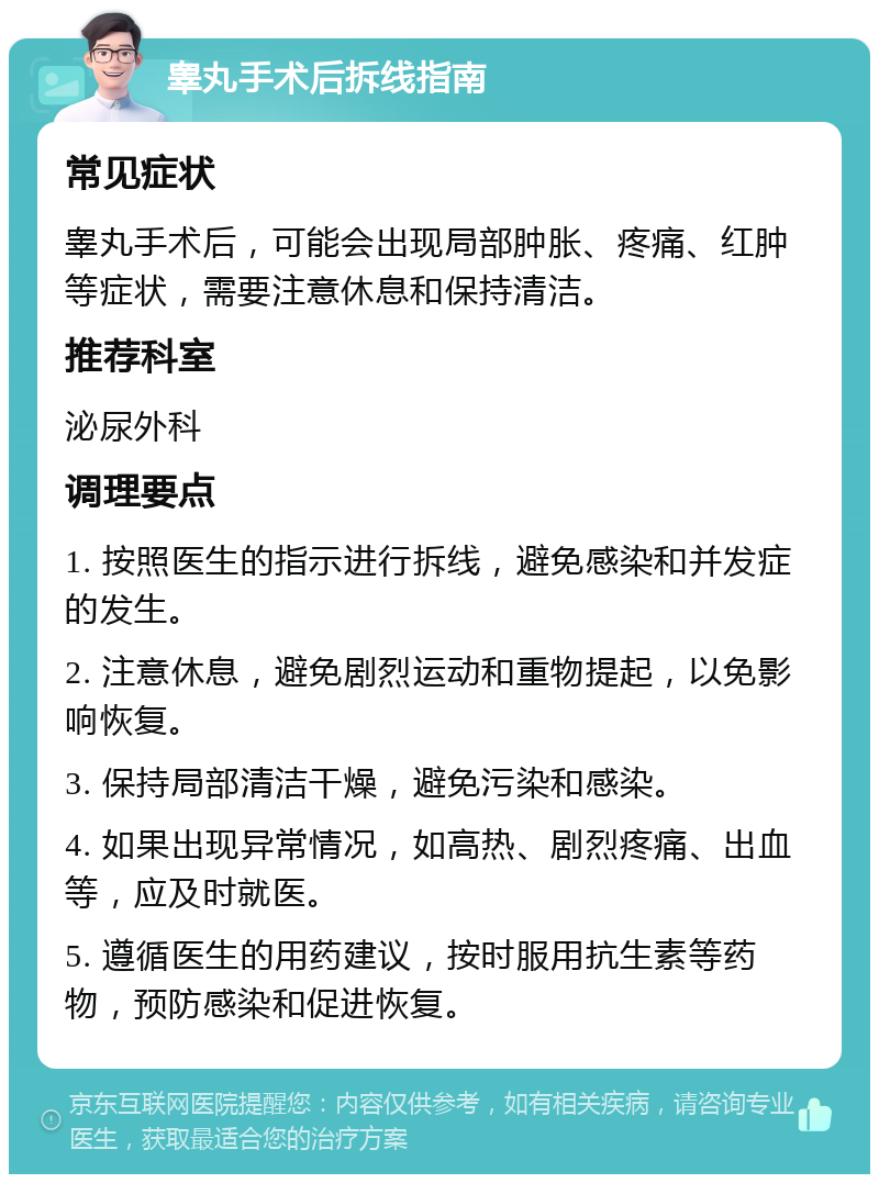 睾丸手术后拆线指南 常见症状 睾丸手术后，可能会出现局部肿胀、疼痛、红肿等症状，需要注意休息和保持清洁。 推荐科室 泌尿外科 调理要点 1. 按照医生的指示进行拆线，避免感染和并发症的发生。 2. 注意休息，避免剧烈运动和重物提起，以免影响恢复。 3. 保持局部清洁干燥，避免污染和感染。 4. 如果出现异常情况，如高热、剧烈疼痛、出血等，应及时就医。 5. 遵循医生的用药建议，按时服用抗生素等药物，预防感染和促进恢复。