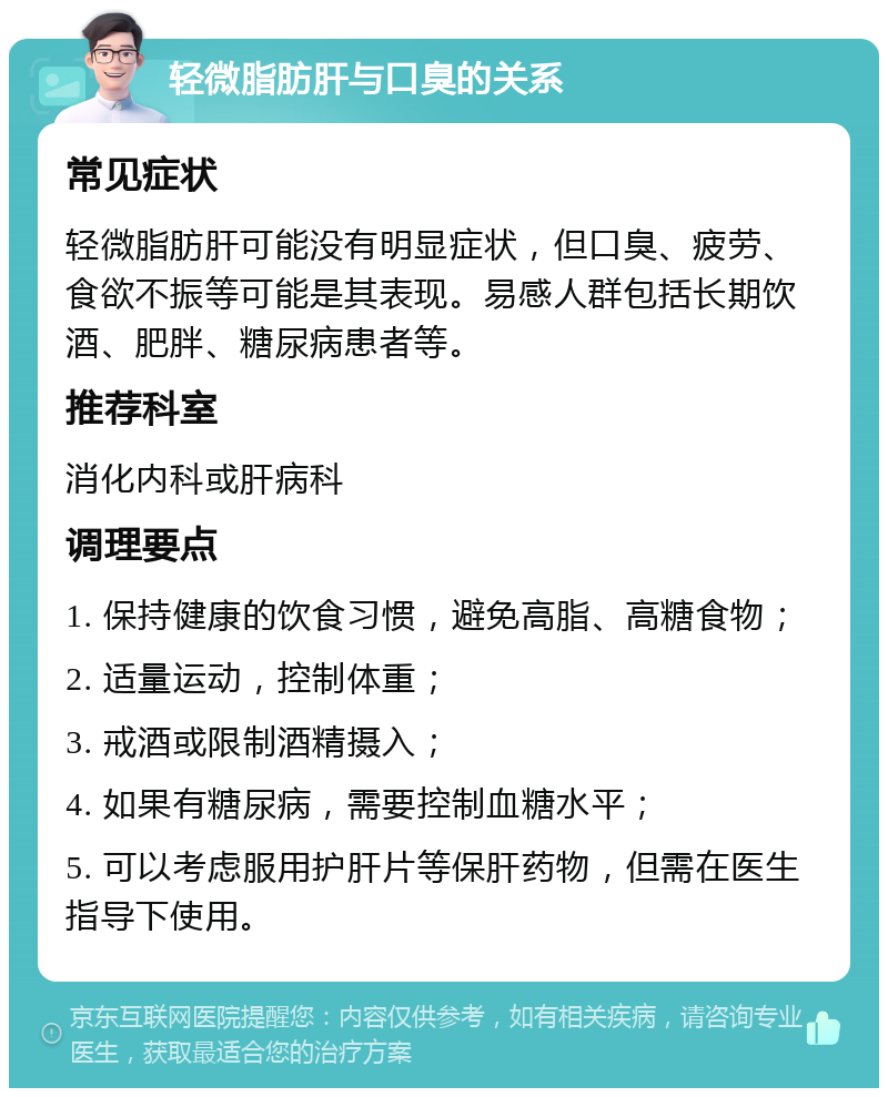 轻微脂肪肝与口臭的关系 常见症状 轻微脂肪肝可能没有明显症状，但口臭、疲劳、食欲不振等可能是其表现。易感人群包括长期饮酒、肥胖、糖尿病患者等。 推荐科室 消化内科或肝病科 调理要点 1. 保持健康的饮食习惯，避免高脂、高糖食物； 2. 适量运动，控制体重； 3. 戒酒或限制酒精摄入； 4. 如果有糖尿病，需要控制血糖水平； 5. 可以考虑服用护肝片等保肝药物，但需在医生指导下使用。