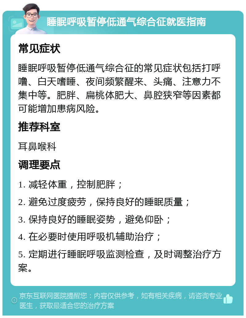 睡眠呼吸暂停低通气综合征就医指南 常见症状 睡眠呼吸暂停低通气综合征的常见症状包括打呼噜、白天嗜睡、夜间频繁醒来、头痛、注意力不集中等。肥胖、扁桃体肥大、鼻腔狭窄等因素都可能增加患病风险。 推荐科室 耳鼻喉科 调理要点 1. 减轻体重，控制肥胖； 2. 避免过度疲劳，保持良好的睡眠质量； 3. 保持良好的睡眠姿势，避免仰卧； 4. 在必要时使用呼吸机辅助治疗； 5. 定期进行睡眠呼吸监测检查，及时调整治疗方案。