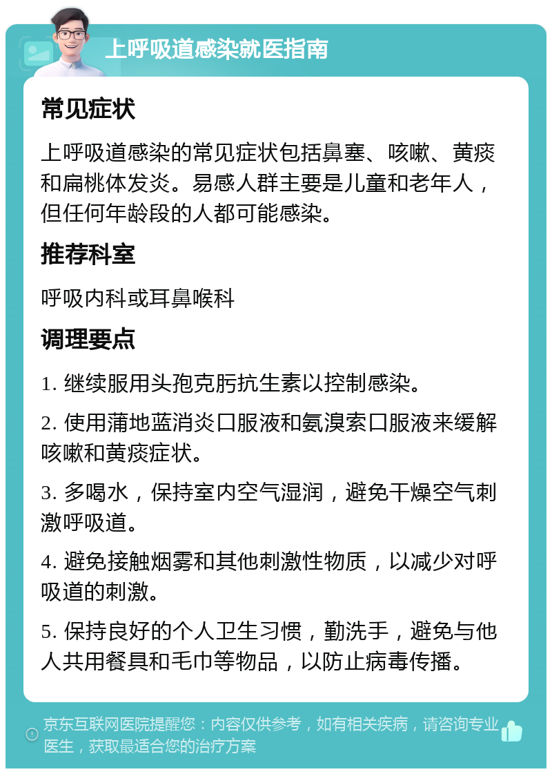 上呼吸道感染就医指南 常见症状 上呼吸道感染的常见症状包括鼻塞、咳嗽、黄痰和扁桃体发炎。易感人群主要是儿童和老年人，但任何年龄段的人都可能感染。 推荐科室 呼吸内科或耳鼻喉科 调理要点 1. 继续服用头孢克肟抗生素以控制感染。 2. 使用蒲地蓝消炎口服液和氨溴索口服液来缓解咳嗽和黄痰症状。 3. 多喝水，保持室内空气湿润，避免干燥空气刺激呼吸道。 4. 避免接触烟雾和其他刺激性物质，以减少对呼吸道的刺激。 5. 保持良好的个人卫生习惯，勤洗手，避免与他人共用餐具和毛巾等物品，以防止病毒传播。