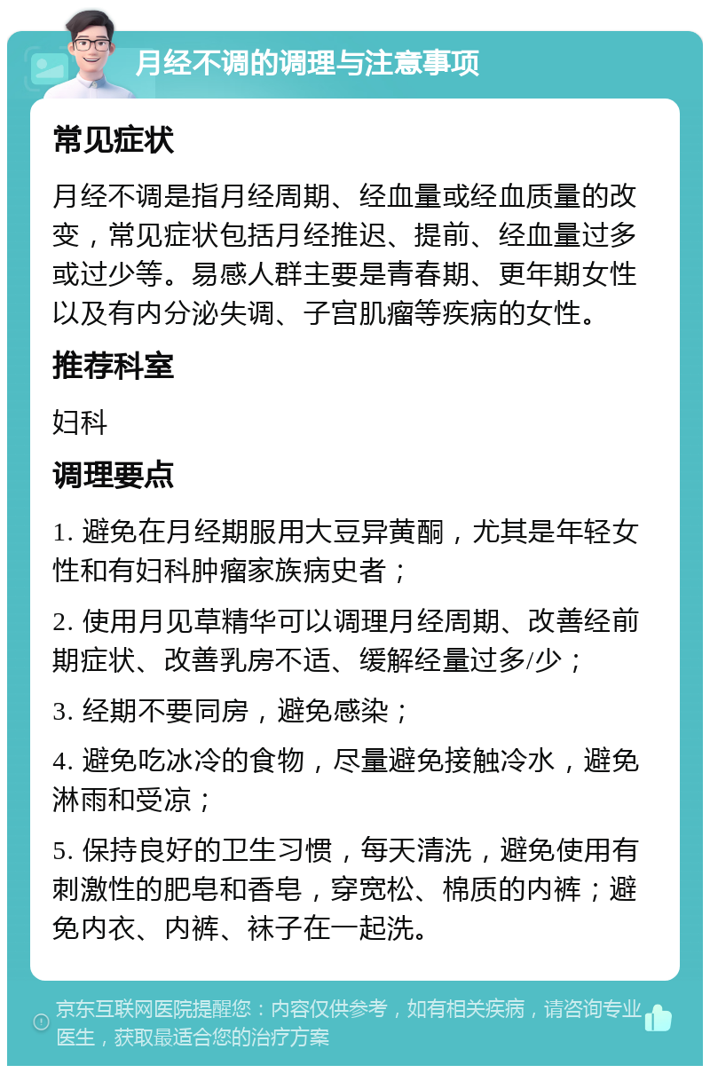 月经不调的调理与注意事项 常见症状 月经不调是指月经周期、经血量或经血质量的改变，常见症状包括月经推迟、提前、经血量过多或过少等。易感人群主要是青春期、更年期女性以及有内分泌失调、子宫肌瘤等疾病的女性。 推荐科室 妇科 调理要点 1. 避免在月经期服用大豆异黄酮，尤其是年轻女性和有妇科肿瘤家族病史者； 2. 使用月见草精华可以调理月经周期、改善经前期症状、改善乳房不适、缓解经量过多/少； 3. 经期不要同房，避免感染； 4. 避免吃冰冷的食物，尽量避免接触冷水，避免淋雨和受凉； 5. 保持良好的卫生习惯，每天清洗，避免使用有刺激性的肥皂和香皂，穿宽松、棉质的内裤；避免内衣、内裤、袜子在一起洗。