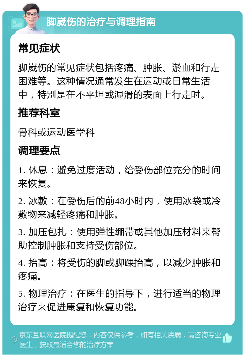 脚崴伤的治疗与调理指南 常见症状 脚崴伤的常见症状包括疼痛、肿胀、淤血和行走困难等。这种情况通常发生在运动或日常生活中，特别是在不平坦或湿滑的表面上行走时。 推荐科室 骨科或运动医学科 调理要点 1. 休息：避免过度活动，给受伤部位充分的时间来恢复。 2. 冰敷：在受伤后的前48小时内，使用冰袋或冷敷物来减轻疼痛和肿胀。 3. 加压包扎：使用弹性绷带或其他加压材料来帮助控制肿胀和支持受伤部位。 4. 抬高：将受伤的脚或脚踝抬高，以减少肿胀和疼痛。 5. 物理治疗：在医生的指导下，进行适当的物理治疗来促进康复和恢复功能。