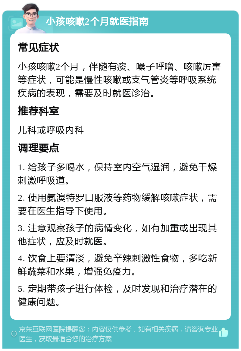 小孩咳嗽2个月就医指南 常见症状 小孩咳嗽2个月，伴随有痰、嗓子呼噜、咳嗽厉害等症状，可能是慢性咳嗽或支气管炎等呼吸系统疾病的表现，需要及时就医诊治。 推荐科室 儿科或呼吸内科 调理要点 1. 给孩子多喝水，保持室内空气湿润，避免干燥刺激呼吸道。 2. 使用氨溴特罗口服液等药物缓解咳嗽症状，需要在医生指导下使用。 3. 注意观察孩子的病情变化，如有加重或出现其他症状，应及时就医。 4. 饮食上要清淡，避免辛辣刺激性食物，多吃新鲜蔬菜和水果，增强免疫力。 5. 定期带孩子进行体检，及时发现和治疗潜在的健康问题。