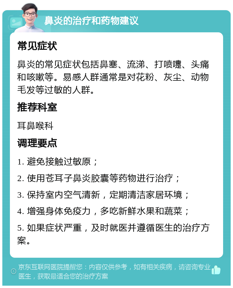 鼻炎的治疗和药物建议 常见症状 鼻炎的常见症状包括鼻塞、流涕、打喷嚏、头痛和咳嗽等。易感人群通常是对花粉、灰尘、动物毛发等过敏的人群。 推荐科室 耳鼻喉科 调理要点 1. 避免接触过敏原； 2. 使用苍耳子鼻炎胶囊等药物进行治疗； 3. 保持室内空气清新，定期清洁家居环境； 4. 增强身体免疫力，多吃新鲜水果和蔬菜； 5. 如果症状严重，及时就医并遵循医生的治疗方案。