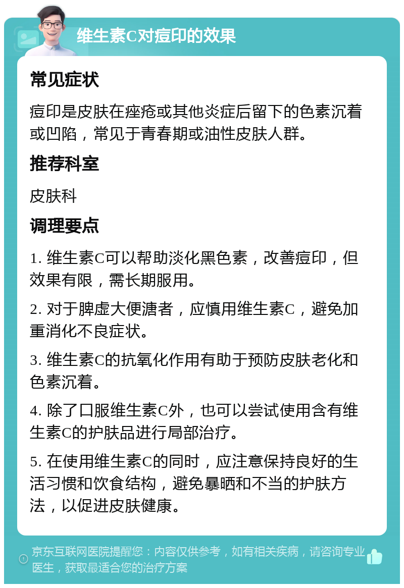 维生素C对痘印的效果 常见症状 痘印是皮肤在痤疮或其他炎症后留下的色素沉着或凹陷，常见于青春期或油性皮肤人群。 推荐科室 皮肤科 调理要点 1. 维生素C可以帮助淡化黑色素，改善痘印，但效果有限，需长期服用。 2. 对于脾虚大便溏者，应慎用维生素C，避免加重消化不良症状。 3. 维生素C的抗氧化作用有助于预防皮肤老化和色素沉着。 4. 除了口服维生素C外，也可以尝试使用含有维生素C的护肤品进行局部治疗。 5. 在使用维生素C的同时，应注意保持良好的生活习惯和饮食结构，避免暴晒和不当的护肤方法，以促进皮肤健康。