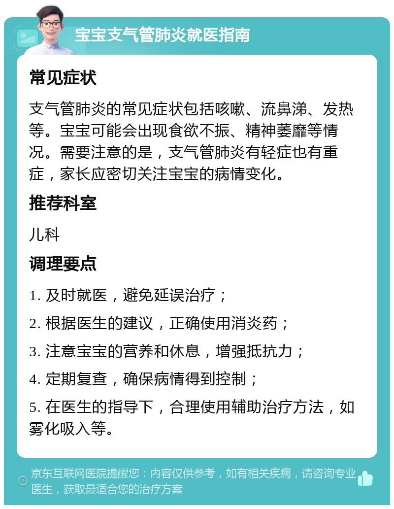 宝宝支气管肺炎就医指南 常见症状 支气管肺炎的常见症状包括咳嗽、流鼻涕、发热等。宝宝可能会出现食欲不振、精神萎靡等情况。需要注意的是，支气管肺炎有轻症也有重症，家长应密切关注宝宝的病情变化。 推荐科室 儿科 调理要点 1. 及时就医，避免延误治疗； 2. 根据医生的建议，正确使用消炎药； 3. 注意宝宝的营养和休息，增强抵抗力； 4. 定期复查，确保病情得到控制； 5. 在医生的指导下，合理使用辅助治疗方法，如雾化吸入等。