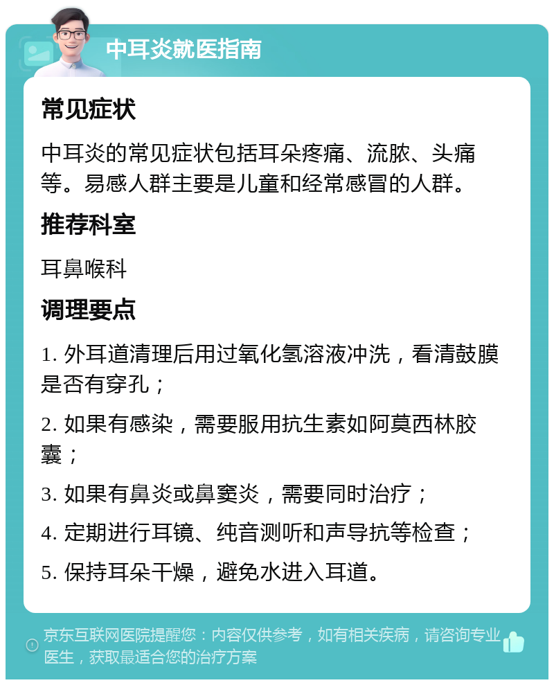 中耳炎就医指南 常见症状 中耳炎的常见症状包括耳朵疼痛、流脓、头痛等。易感人群主要是儿童和经常感冒的人群。 推荐科室 耳鼻喉科 调理要点 1. 外耳道清理后用过氧化氢溶液冲洗，看清鼓膜是否有穿孔； 2. 如果有感染，需要服用抗生素如阿莫西林胶囊； 3. 如果有鼻炎或鼻窦炎，需要同时治疗； 4. 定期进行耳镜、纯音测听和声导抗等检查； 5. 保持耳朵干燥，避免水进入耳道。