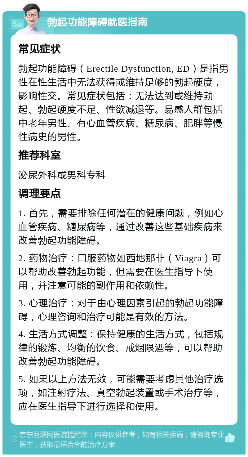 勃起功能障碍就医指南 常见症状 勃起功能障碍（Erectile Dysfunction, ED）是指男性在性生活中无法获得或维持足够的勃起硬度，影响性交。常见症状包括：无法达到或维持勃起、勃起硬度不足、性欲减退等。易感人群包括中老年男性、有心血管疾病、糖尿病、肥胖等慢性病史的男性。 推荐科室 泌尿外科或男科专科 调理要点 1. 首先，需要排除任何潜在的健康问题，例如心血管疾病、糖尿病等，通过改善这些基础疾病来改善勃起功能障碍。 2. 药物治疗：口服药物如西地那非（Viagra）可以帮助改善勃起功能，但需要在医生指导下使用，并注意可能的副作用和依赖性。 3. 心理治疗：对于由心理因素引起的勃起功能障碍，心理咨询和治疗可能是有效的方法。 4. 生活方式调整：保持健康的生活方式，包括规律的锻炼、均衡的饮食、戒烟限酒等，可以帮助改善勃起功能障碍。 5. 如果以上方法无效，可能需要考虑其他治疗选项，如注射疗法、真空勃起装置或手术治疗等，应在医生指导下进行选择和使用。