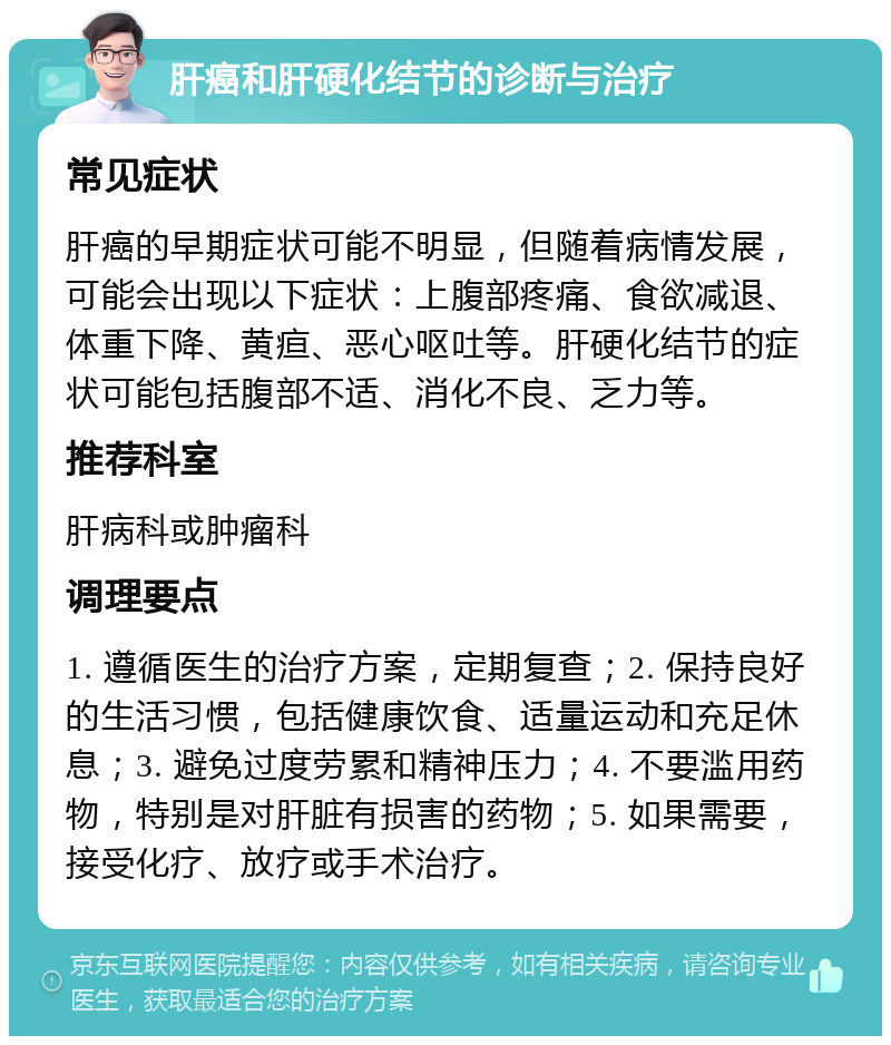 肝癌和肝硬化结节的诊断与治疗 常见症状 肝癌的早期症状可能不明显，但随着病情发展，可能会出现以下症状：上腹部疼痛、食欲减退、体重下降、黄疸、恶心呕吐等。肝硬化结节的症状可能包括腹部不适、消化不良、乏力等。 推荐科室 肝病科或肿瘤科 调理要点 1. 遵循医生的治疗方案，定期复查；2. 保持良好的生活习惯，包括健康饮食、适量运动和充足休息；3. 避免过度劳累和精神压力；4. 不要滥用药物，特别是对肝脏有损害的药物；5. 如果需要，接受化疗、放疗或手术治疗。