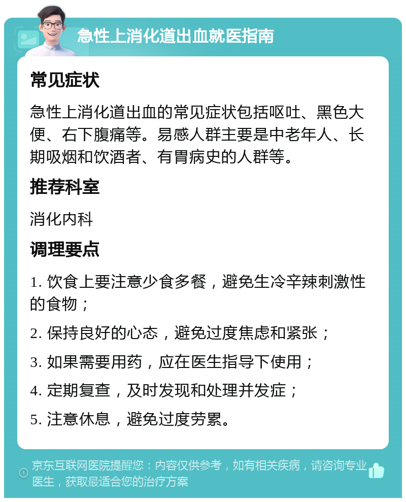 急性上消化道出血就医指南 常见症状 急性上消化道出血的常见症状包括呕吐、黑色大便、右下腹痛等。易感人群主要是中老年人、长期吸烟和饮酒者、有胃病史的人群等。 推荐科室 消化内科 调理要点 1. 饮食上要注意少食多餐，避免生冷辛辣刺激性的食物； 2. 保持良好的心态，避免过度焦虑和紧张； 3. 如果需要用药，应在医生指导下使用； 4. 定期复查，及时发现和处理并发症； 5. 注意休息，避免过度劳累。