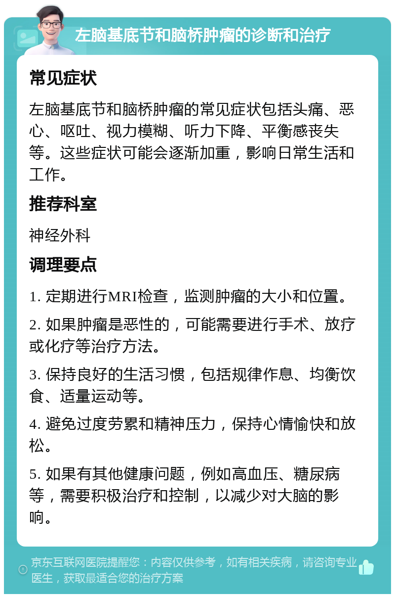 左脑基底节和脑桥肿瘤的诊断和治疗 常见症状 左脑基底节和脑桥肿瘤的常见症状包括头痛、恶心、呕吐、视力模糊、听力下降、平衡感丧失等。这些症状可能会逐渐加重，影响日常生活和工作。 推荐科室 神经外科 调理要点 1. 定期进行MRI检查，监测肿瘤的大小和位置。 2. 如果肿瘤是恶性的，可能需要进行手术、放疗或化疗等治疗方法。 3. 保持良好的生活习惯，包括规律作息、均衡饮食、适量运动等。 4. 避免过度劳累和精神压力，保持心情愉快和放松。 5. 如果有其他健康问题，例如高血压、糖尿病等，需要积极治疗和控制，以减少对大脑的影响。