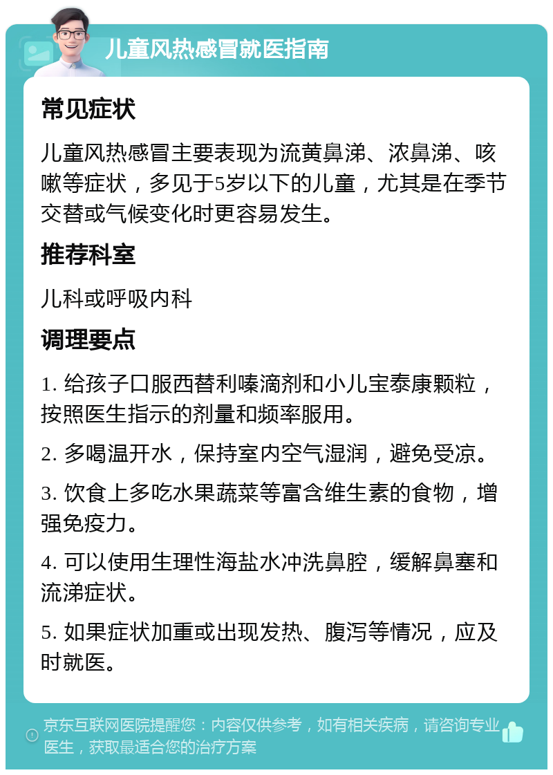 儿童风热感冒就医指南 常见症状 儿童风热感冒主要表现为流黄鼻涕、浓鼻涕、咳嗽等症状，多见于5岁以下的儿童，尤其是在季节交替或气候变化时更容易发生。 推荐科室 儿科或呼吸内科 调理要点 1. 给孩子口服西替利嗪滴剂和小儿宝泰康颗粒，按照医生指示的剂量和频率服用。 2. 多喝温开水，保持室内空气湿润，避免受凉。 3. 饮食上多吃水果蔬菜等富含维生素的食物，增强免疫力。 4. 可以使用生理性海盐水冲洗鼻腔，缓解鼻塞和流涕症状。 5. 如果症状加重或出现发热、腹泻等情况，应及时就医。