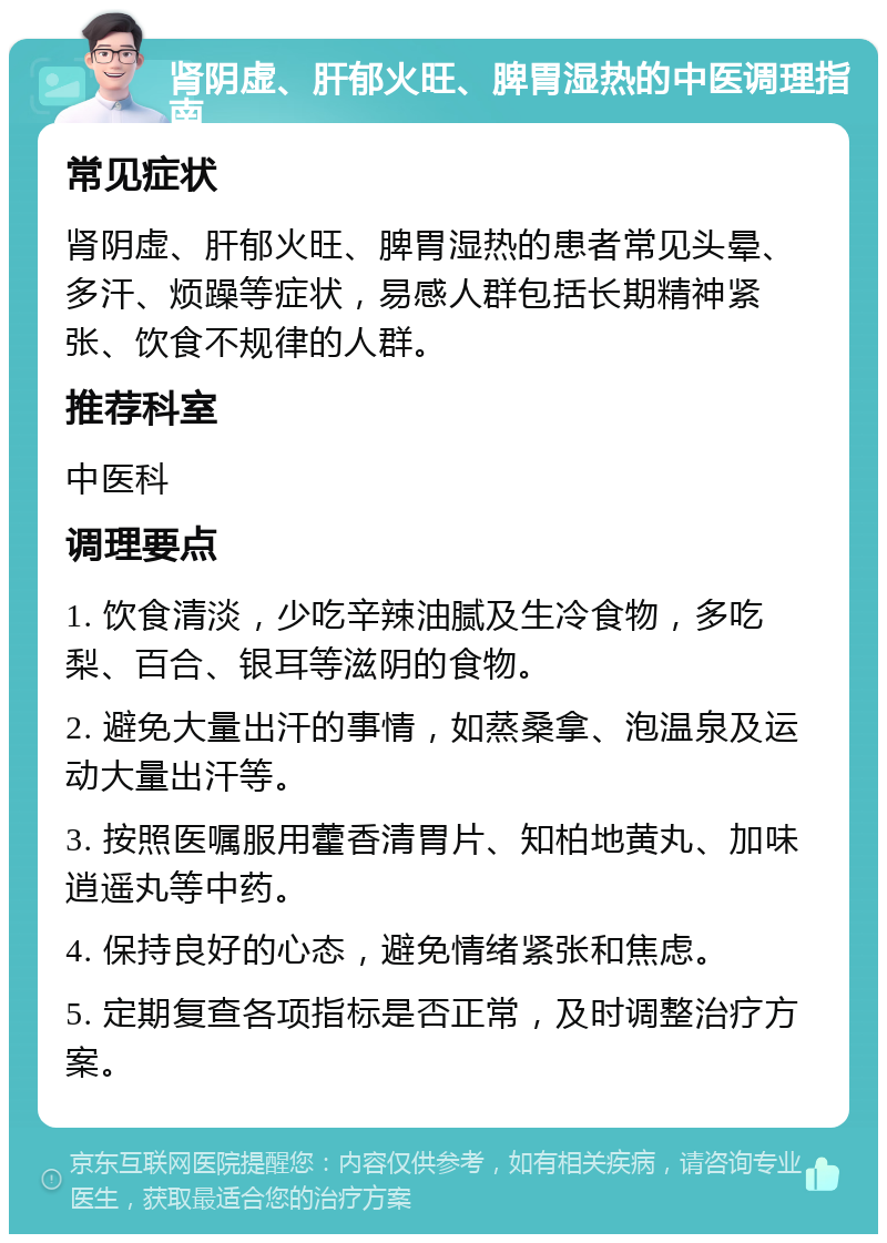 肾阴虚、肝郁火旺、脾胃湿热的中医调理指南 常见症状 肾阴虚、肝郁火旺、脾胃湿热的患者常见头晕、多汗、烦躁等症状，易感人群包括长期精神紧张、饮食不规律的人群。 推荐科室 中医科 调理要点 1. 饮食清淡，少吃辛辣油腻及生冷食物，多吃梨、百合、银耳等滋阴的食物。 2. 避免大量出汗的事情，如蒸桑拿、泡温泉及运动大量出汗等。 3. 按照医嘱服用藿香清胃片、知柏地黄丸、加味逍遥丸等中药。 4. 保持良好的心态，避免情绪紧张和焦虑。 5. 定期复查各项指标是否正常，及时调整治疗方案。