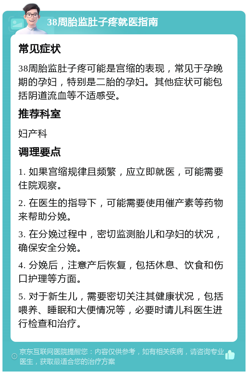 38周胎监肚子疼就医指南 常见症状 38周胎监肚子疼可能是宫缩的表现，常见于孕晚期的孕妇，特别是二胎的孕妇。其他症状可能包括阴道流血等不适感受。 推荐科室 妇产科 调理要点 1. 如果宫缩规律且频繁，应立即就医，可能需要住院观察。 2. 在医生的指导下，可能需要使用催产素等药物来帮助分娩。 3. 在分娩过程中，密切监测胎儿和孕妇的状况，确保安全分娩。 4. 分娩后，注意产后恢复，包括休息、饮食和伤口护理等方面。 5. 对于新生儿，需要密切关注其健康状况，包括喂养、睡眠和大便情况等，必要时请儿科医生进行检查和治疗。