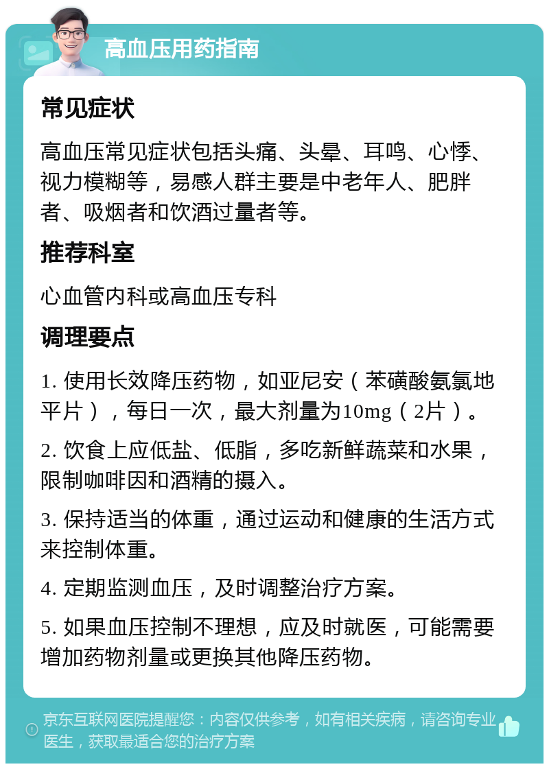 高血压用药指南 常见症状 高血压常见症状包括头痛、头晕、耳鸣、心悸、视力模糊等，易感人群主要是中老年人、肥胖者、吸烟者和饮酒过量者等。 推荐科室 心血管内科或高血压专科 调理要点 1. 使用长效降压药物，如亚尼安（苯磺酸氨氯地平片），每日一次，最大剂量为10mg（2片）。 2. 饮食上应低盐、低脂，多吃新鲜蔬菜和水果，限制咖啡因和酒精的摄入。 3. 保持适当的体重，通过运动和健康的生活方式来控制体重。 4. 定期监测血压，及时调整治疗方案。 5. 如果血压控制不理想，应及时就医，可能需要增加药物剂量或更换其他降压药物。