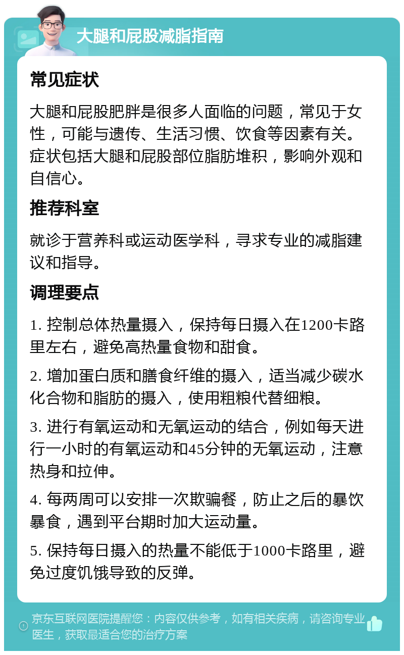 大腿和屁股减脂指南 常见症状 大腿和屁股肥胖是很多人面临的问题，常见于女性，可能与遗传、生活习惯、饮食等因素有关。症状包括大腿和屁股部位脂肪堆积，影响外观和自信心。 推荐科室 就诊于营养科或运动医学科，寻求专业的减脂建议和指导。 调理要点 1. 控制总体热量摄入，保持每日摄入在1200卡路里左右，避免高热量食物和甜食。 2. 增加蛋白质和膳食纤维的摄入，适当减少碳水化合物和脂肪的摄入，使用粗粮代替细粮。 3. 进行有氧运动和无氧运动的结合，例如每天进行一小时的有氧运动和45分钟的无氧运动，注意热身和拉伸。 4. 每两周可以安排一次欺骗餐，防止之后的暴饮暴食，遇到平台期时加大运动量。 5. 保持每日摄入的热量不能低于1000卡路里，避免过度饥饿导致的反弹。