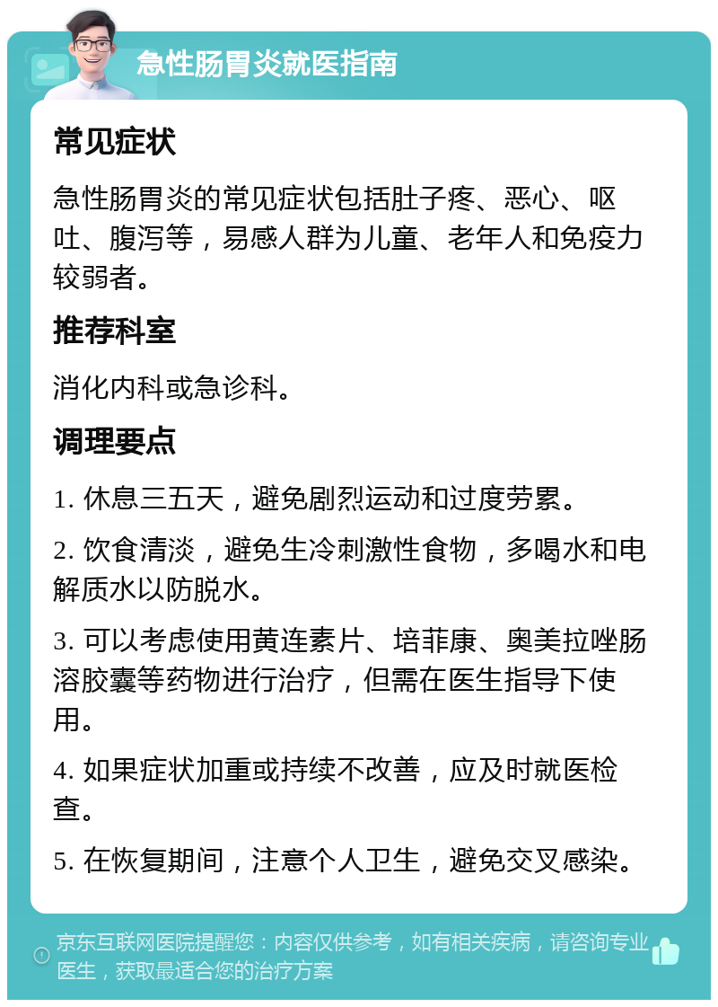 急性肠胃炎就医指南 常见症状 急性肠胃炎的常见症状包括肚子疼、恶心、呕吐、腹泻等，易感人群为儿童、老年人和免疫力较弱者。 推荐科室 消化内科或急诊科。 调理要点 1. 休息三五天，避免剧烈运动和过度劳累。 2. 饮食清淡，避免生冷刺激性食物，多喝水和电解质水以防脱水。 3. 可以考虑使用黄连素片、培菲康、奥美拉唑肠溶胶囊等药物进行治疗，但需在医生指导下使用。 4. 如果症状加重或持续不改善，应及时就医检查。 5. 在恢复期间，注意个人卫生，避免交叉感染。