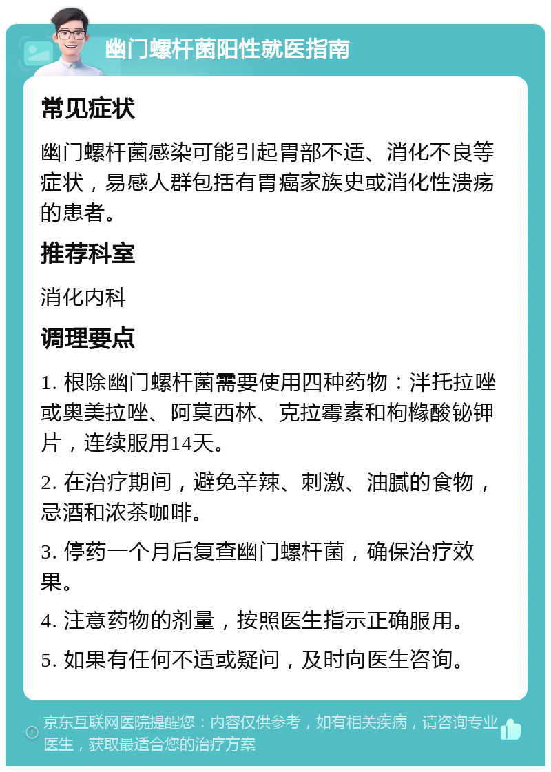 幽门螺杆菌阳性就医指南 常见症状 幽门螺杆菌感染可能引起胃部不适、消化不良等症状，易感人群包括有胃癌家族史或消化性溃疡的患者。 推荐科室 消化内科 调理要点 1. 根除幽门螺杆菌需要使用四种药物：泮托拉唑或奥美拉唑、阿莫西林、克拉霉素和枸橼酸铋钾片，连续服用14天。 2. 在治疗期间，避免辛辣、刺激、油腻的食物，忌酒和浓茶咖啡。 3. 停药一个月后复查幽门螺杆菌，确保治疗效果。 4. 注意药物的剂量，按照医生指示正确服用。 5. 如果有任何不适或疑问，及时向医生咨询。