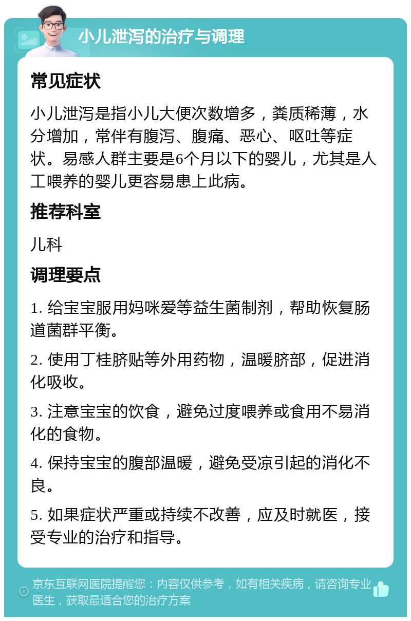 小儿泄泻的治疗与调理 常见症状 小儿泄泻是指小儿大便次数增多，粪质稀薄，水分增加，常伴有腹泻、腹痛、恶心、呕吐等症状。易感人群主要是6个月以下的婴儿，尤其是人工喂养的婴儿更容易患上此病。 推荐科室 儿科 调理要点 1. 给宝宝服用妈咪爱等益生菌制剂，帮助恢复肠道菌群平衡。 2. 使用丁桂脐贴等外用药物，温暖脐部，促进消化吸收。 3. 注意宝宝的饮食，避免过度喂养或食用不易消化的食物。 4. 保持宝宝的腹部温暖，避免受凉引起的消化不良。 5. 如果症状严重或持续不改善，应及时就医，接受专业的治疗和指导。