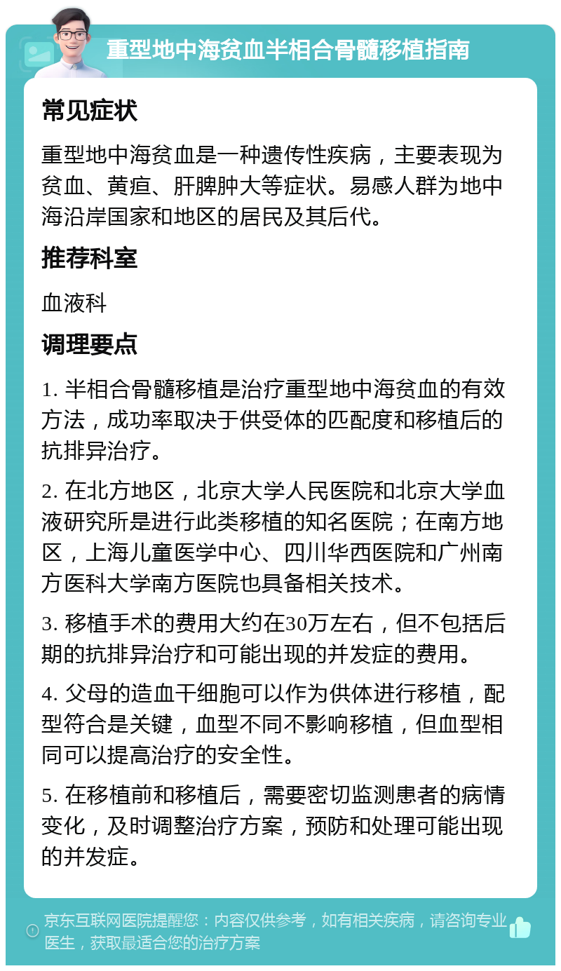 重型地中海贫血半相合骨髓移植指南 常见症状 重型地中海贫血是一种遗传性疾病，主要表现为贫血、黄疸、肝脾肿大等症状。易感人群为地中海沿岸国家和地区的居民及其后代。 推荐科室 血液科 调理要点 1. 半相合骨髓移植是治疗重型地中海贫血的有效方法，成功率取决于供受体的匹配度和移植后的抗排异治疗。 2. 在北方地区，北京大学人民医院和北京大学血液研究所是进行此类移植的知名医院；在南方地区，上海儿童医学中心、四川华西医院和广州南方医科大学南方医院也具备相关技术。 3. 移植手术的费用大约在30万左右，但不包括后期的抗排异治疗和可能出现的并发症的费用。 4. 父母的造血干细胞可以作为供体进行移植，配型符合是关键，血型不同不影响移植，但血型相同可以提高治疗的安全性。 5. 在移植前和移植后，需要密切监测患者的病情变化，及时调整治疗方案，预防和处理可能出现的并发症。