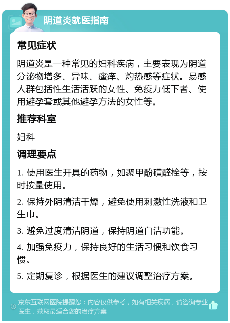 阴道炎就医指南 常见症状 阴道炎是一种常见的妇科疾病，主要表现为阴道分泌物增多、异味、瘙痒、灼热感等症状。易感人群包括性生活活跃的女性、免疫力低下者、使用避孕套或其他避孕方法的女性等。 推荐科室 妇科 调理要点 1. 使用医生开具的药物，如聚甲酚磺醛栓等，按时按量使用。 2. 保持外阴清洁干燥，避免使用刺激性洗液和卫生巾。 3. 避免过度清洁阴道，保持阴道自洁功能。 4. 加强免疫力，保持良好的生活习惯和饮食习惯。 5. 定期复诊，根据医生的建议调整治疗方案。