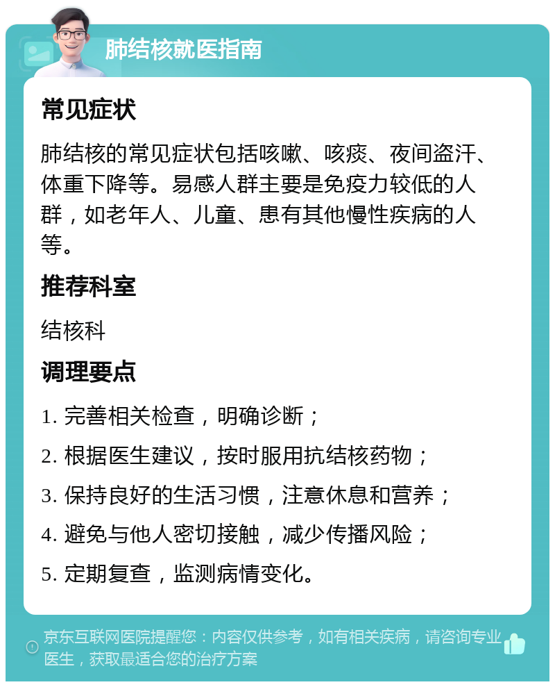 肺结核就医指南 常见症状 肺结核的常见症状包括咳嗽、咳痰、夜间盗汗、体重下降等。易感人群主要是免疫力较低的人群，如老年人、儿童、患有其他慢性疾病的人等。 推荐科室 结核科 调理要点 1. 完善相关检查，明确诊断； 2. 根据医生建议，按时服用抗结核药物； 3. 保持良好的生活习惯，注意休息和营养； 4. 避免与他人密切接触，减少传播风险； 5. 定期复查，监测病情变化。