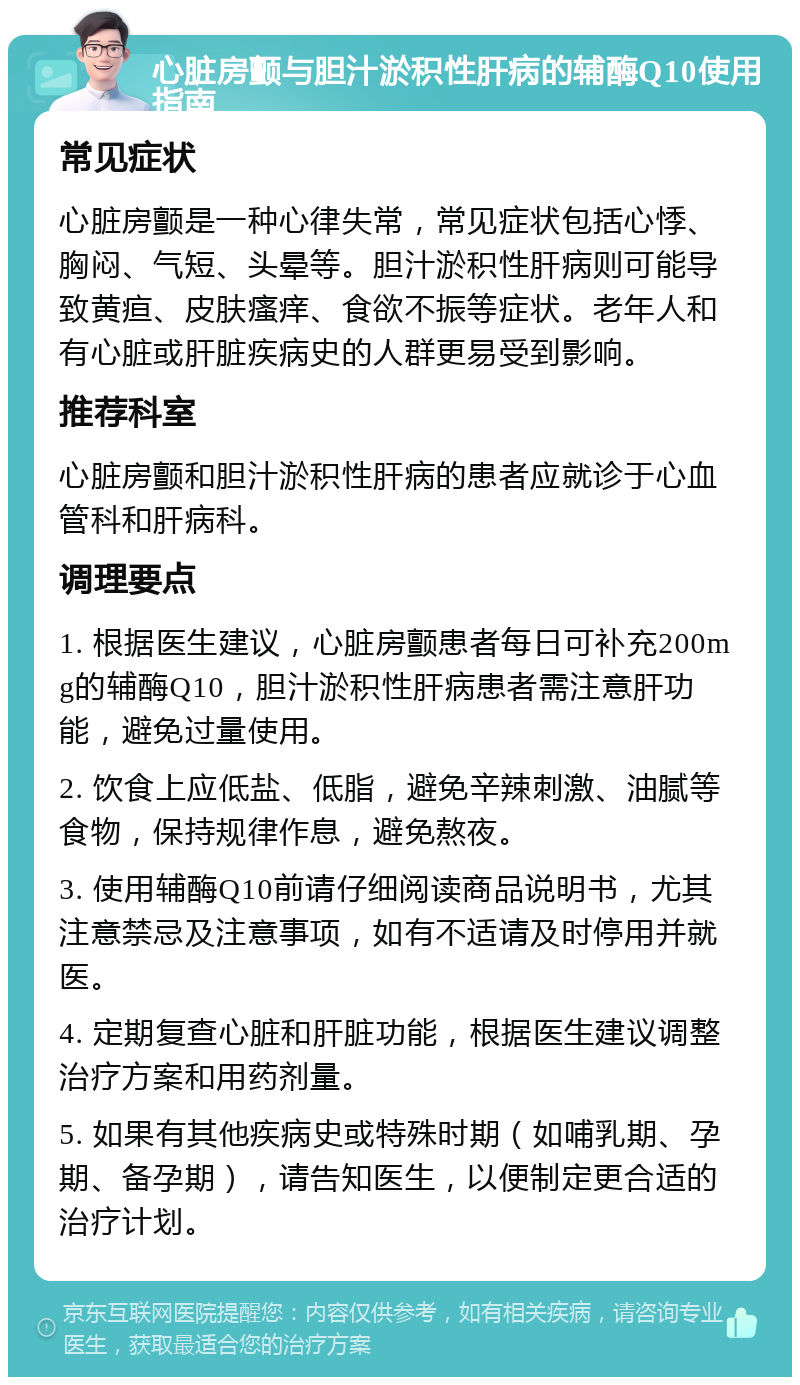 心脏房颤与胆汁淤积性肝病的辅酶Q10使用指南 常见症状 心脏房颤是一种心律失常，常见症状包括心悸、胸闷、气短、头晕等。胆汁淤积性肝病则可能导致黄疸、皮肤瘙痒、食欲不振等症状。老年人和有心脏或肝脏疾病史的人群更易受到影响。 推荐科室 心脏房颤和胆汁淤积性肝病的患者应就诊于心血管科和肝病科。 调理要点 1. 根据医生建议，心脏房颤患者每日可补充200mg的辅酶Q10，胆汁淤积性肝病患者需注意肝功能，避免过量使用。 2. 饮食上应低盐、低脂，避免辛辣刺激、油腻等食物，保持规律作息，避免熬夜。 3. 使用辅酶Q10前请仔细阅读商品说明书，尤其注意禁忌及注意事项，如有不适请及时停用并就医。 4. 定期复查心脏和肝脏功能，根据医生建议调整治疗方案和用药剂量。 5. 如果有其他疾病史或特殊时期（如哺乳期、孕期、备孕期），请告知医生，以便制定更合适的治疗计划。