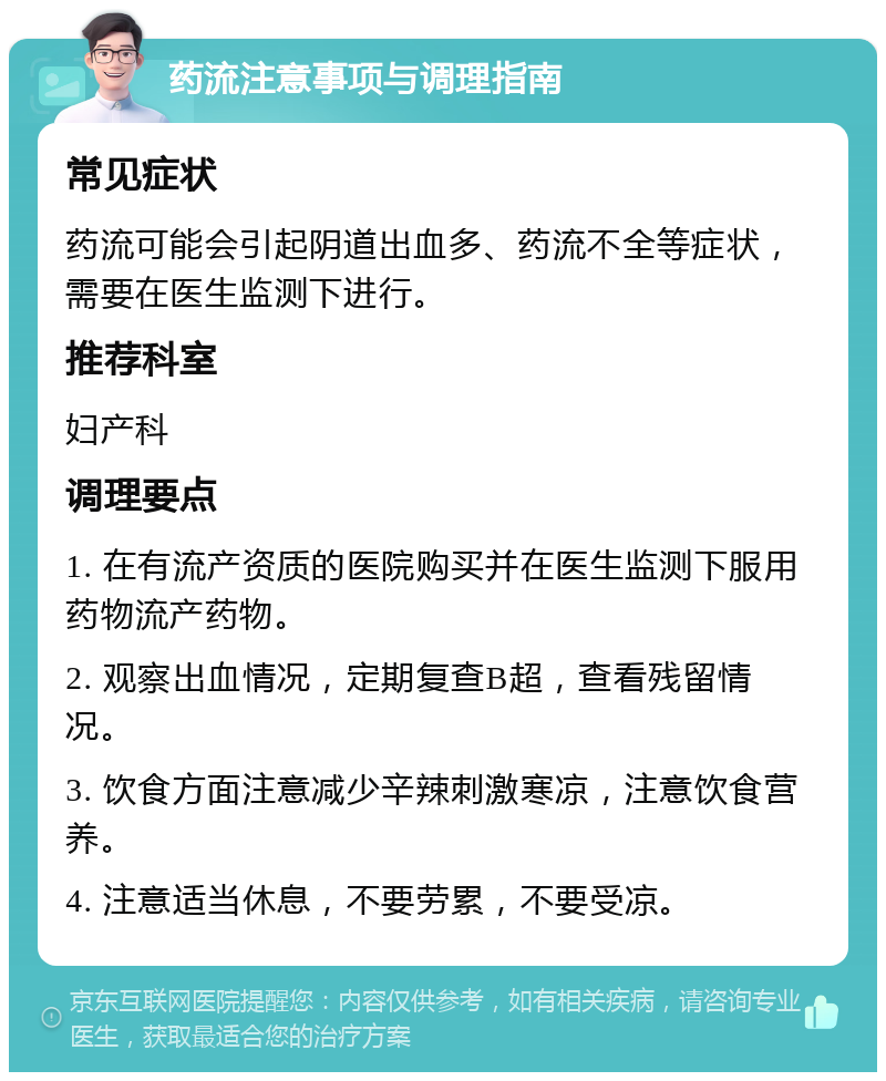 药流注意事项与调理指南 常见症状 药流可能会引起阴道出血多、药流不全等症状，需要在医生监测下进行。 推荐科室 妇产科 调理要点 1. 在有流产资质的医院购买并在医生监测下服用药物流产药物。 2. 观察出血情况，定期复查B超，查看残留情况。 3. 饮食方面注意减少辛辣刺激寒凉，注意饮食营养。 4. 注意适当休息，不要劳累，不要受凉。