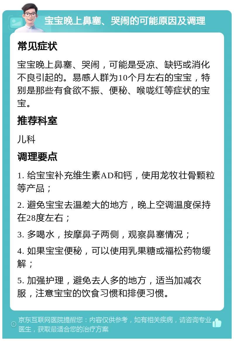 宝宝晚上鼻塞、哭闹的可能原因及调理 常见症状 宝宝晚上鼻塞、哭闹，可能是受凉、缺钙或消化不良引起的。易感人群为10个月左右的宝宝，特别是那些有食欲不振、便秘、喉咙红等症状的宝宝。 推荐科室 儿科 调理要点 1. 给宝宝补充维生素AD和钙，使用龙牧壮骨颗粒等产品； 2. 避免宝宝去温差大的地方，晚上空调温度保持在28度左右； 3. 多喝水，按摩鼻子两侧，观察鼻塞情况； 4. 如果宝宝便秘，可以使用乳果糖或福松药物缓解； 5. 加强护理，避免去人多的地方，适当加减衣服，注意宝宝的饮食习惯和排便习惯。