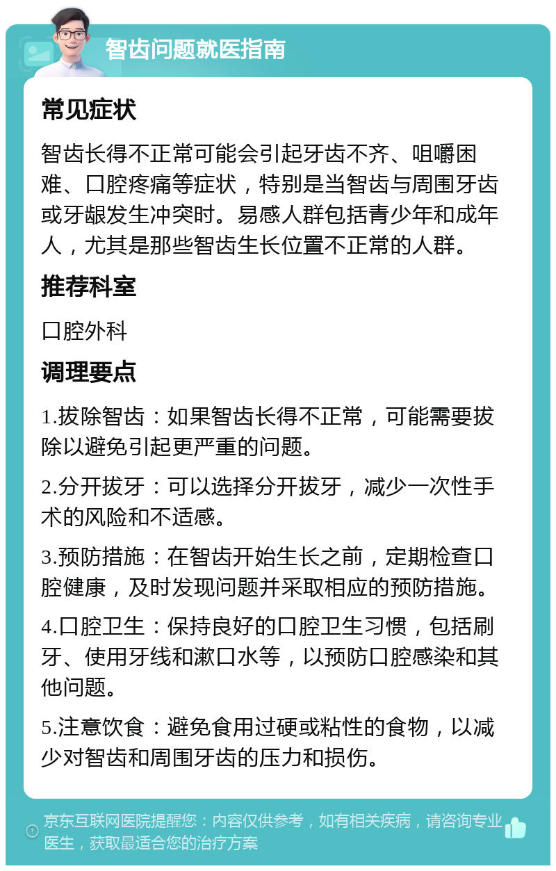 智齿问题就医指南 常见症状 智齿长得不正常可能会引起牙齿不齐、咀嚼困难、口腔疼痛等症状，特别是当智齿与周围牙齿或牙龈发生冲突时。易感人群包括青少年和成年人，尤其是那些智齿生长位置不正常的人群。 推荐科室 口腔外科 调理要点 1.拔除智齿：如果智齿长得不正常，可能需要拔除以避免引起更严重的问题。 2.分开拔牙：可以选择分开拔牙，减少一次性手术的风险和不适感。 3.预防措施：在智齿开始生长之前，定期检查口腔健康，及时发现问题并采取相应的预防措施。 4.口腔卫生：保持良好的口腔卫生习惯，包括刷牙、使用牙线和漱口水等，以预防口腔感染和其他问题。 5.注意饮食：避免食用过硬或粘性的食物，以减少对智齿和周围牙齿的压力和损伤。