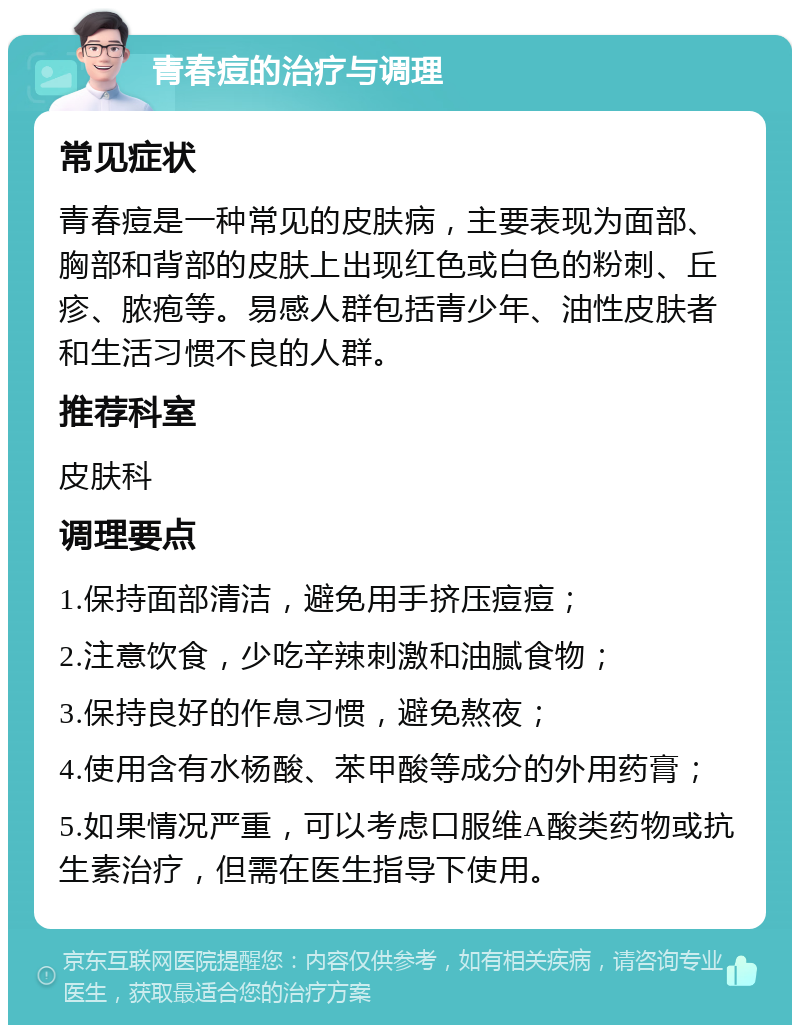 青春痘的治疗与调理 常见症状 青春痘是一种常见的皮肤病，主要表现为面部、胸部和背部的皮肤上出现红色或白色的粉刺、丘疹、脓疱等。易感人群包括青少年、油性皮肤者和生活习惯不良的人群。 推荐科室 皮肤科 调理要点 1.保持面部清洁，避免用手挤压痘痘； 2.注意饮食，少吃辛辣刺激和油腻食物； 3.保持良好的作息习惯，避免熬夜； 4.使用含有水杨酸、苯甲酸等成分的外用药膏； 5.如果情况严重，可以考虑口服维A酸类药物或抗生素治疗，但需在医生指导下使用。