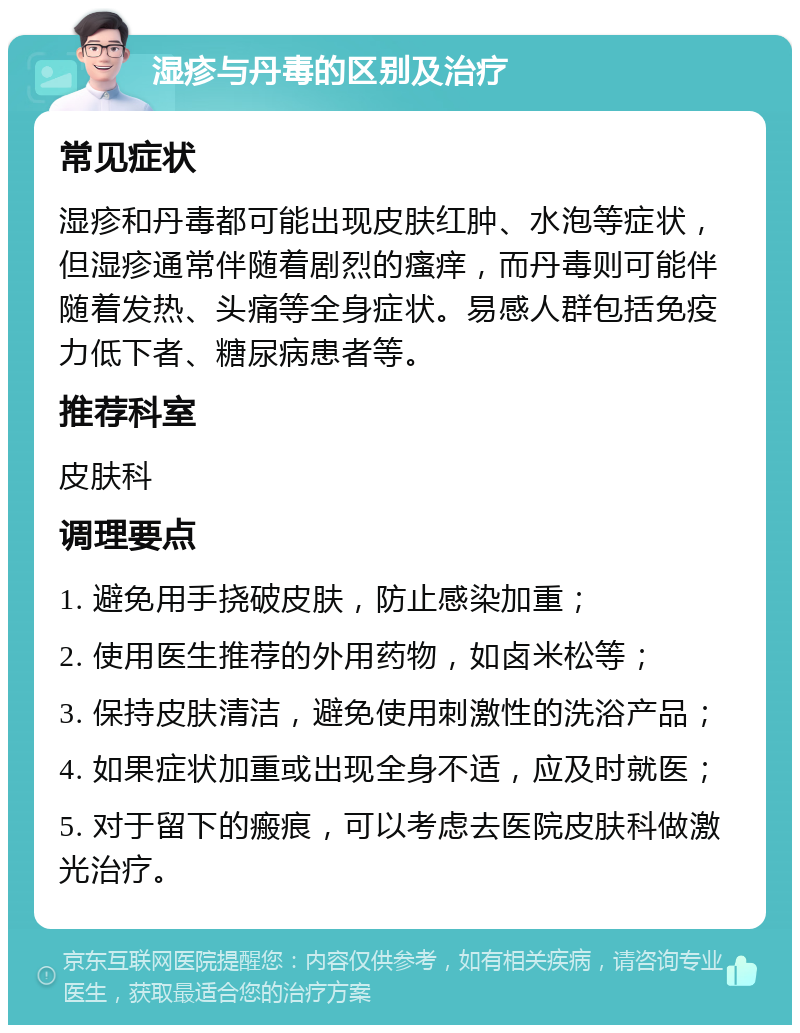 湿疹与丹毒的区别及治疗 常见症状 湿疹和丹毒都可能出现皮肤红肿、水泡等症状，但湿疹通常伴随着剧烈的瘙痒，而丹毒则可能伴随着发热、头痛等全身症状。易感人群包括免疫力低下者、糖尿病患者等。 推荐科室 皮肤科 调理要点 1. 避免用手挠破皮肤，防止感染加重； 2. 使用医生推荐的外用药物，如卤米松等； 3. 保持皮肤清洁，避免使用刺激性的洗浴产品； 4. 如果症状加重或出现全身不适，应及时就医； 5. 对于留下的瘢痕，可以考虑去医院皮肤科做激光治疗。