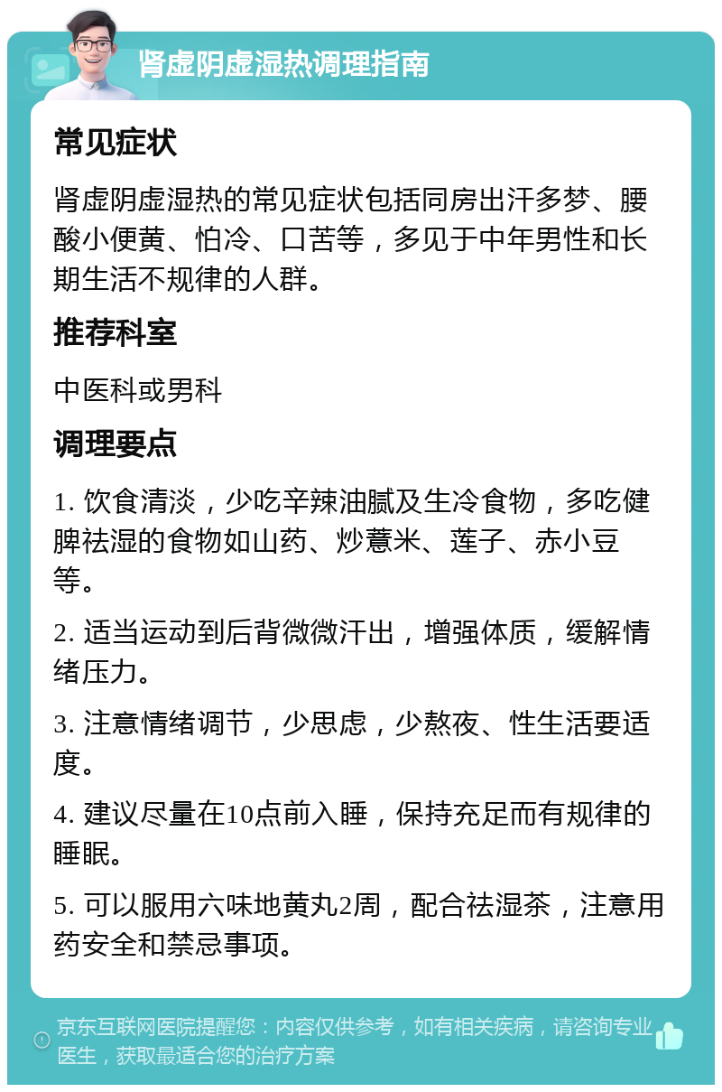 肾虚阴虚湿热调理指南 常见症状 肾虚阴虚湿热的常见症状包括同房出汗多梦、腰酸小便黄、怕冷、口苦等，多见于中年男性和长期生活不规律的人群。 推荐科室 中医科或男科 调理要点 1. 饮食清淡，少吃辛辣油腻及生冷食物，多吃健脾祛湿的食物如山药、炒薏米、莲子、赤小豆等。 2. 适当运动到后背微微汗出，增强体质，缓解情绪压力。 3. 注意情绪调节，少思虑，少熬夜、性生活要适度。 4. 建议尽量在10点前入睡，保持充足而有规律的睡眠。 5. 可以服用六味地黄丸2周，配合祛湿茶，注意用药安全和禁忌事项。