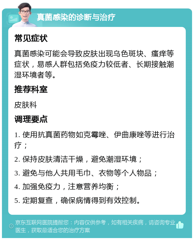 真菌感染的诊断与治疗 常见症状 真菌感染可能会导致皮肤出现乌色斑块、瘙痒等症状，易感人群包括免疫力较低者、长期接触潮湿环境者等。 推荐科室 皮肤科 调理要点 1. 使用抗真菌药物如克霉唑、伊曲康唑等进行治疗； 2. 保持皮肤清洁干燥，避免潮湿环境； 3. 避免与他人共用毛巾、衣物等个人物品； 4. 加强免疫力，注意营养均衡； 5. 定期复查，确保病情得到有效控制。